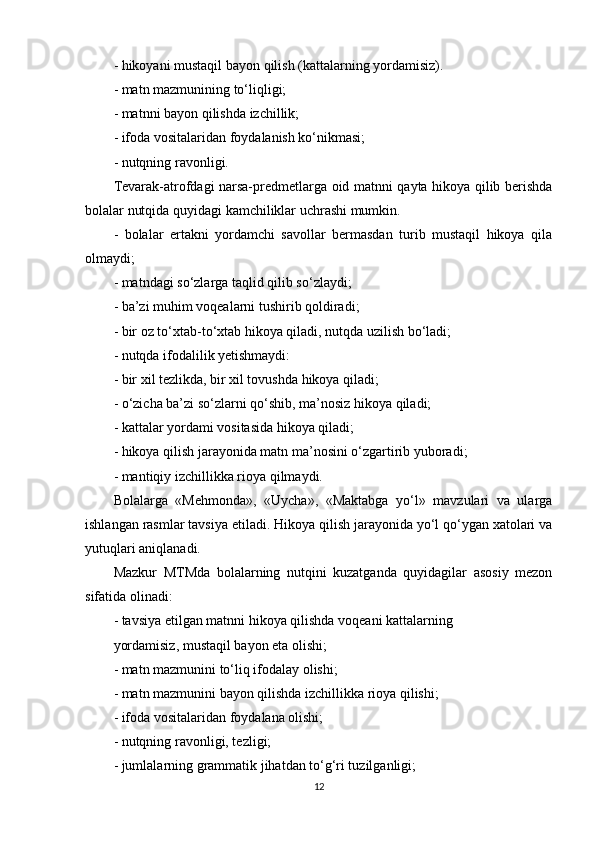 - hikoyani mustaqil bayon qilish (kattalarning yordamisiz).
- matn mazmunining to‘liqligi;
- matnni bayon qilishda izchillik;
- ifoda vositalaridan foydalanish ko‘nikmasi;
- nutqning ravonligi.
Tevarak-atrofdagi narsa-predmetlarga oid matnni qayta hikoya qilib berishda
bolalar nutqida quyidagi kamchiliklar uchrashi mumkin.
-   bolalar   ertakni   yordamchi   savollar   bermasdan   turib   mustaqil   hikoya   qila
olmaydi;
- matndagi so‘zlarga taqlid qilib so‘zlaydi;
- ba’zi muhim voqealarni tushirib qoldiradi;
- bir oz to‘xtab-to‘xtab hikoya qiladi, nutqda uzilish bo‘ladi;
- nutqda ifodalilik yetishmaydi:
- bir xil tezlikda, bir xil tovushda hikoya qiladi;
- o‘zicha ba’zi so‘zlarni qo‘shib, ma’nosiz hikoya qiladi;
- kattalar yordami vositasida hikoya qiladi;
- hikoya qilish jarayonida matn ma’nosini o‘zgartirib yuboradi;
- mantiqiy izchillikka rioya qilmaydi.
Bolalarga   «Mehmonda»,   «Uycha»,   «Maktabga   yo‘l»   mavzulari   va   ularga
ishlangan rasmlar tavsiya etiladi. Hikoya qilish jarayonida yo‘l qo‘ygan xatolari va
yutuqlari aniqlanadi.
Mazkur   MTMda   bolalarning   nutqini   kuzatganda   quyidagilar   asosiy   mezon
sifatida olinadi:
- tavsiya etilgan matnni hikoya qilishda voqeani kattalarning
yordamisiz, mustaqil bayon eta olishi;
- matn mazmunini to‘liq ifodalay olishi;
- matn mazmunini bayon qilishda izchillikka rioya qilishi;
- ifoda vositalaridan foydalana olishi;
- nutqning ravonligi, tezligi;
- jumlalarning grammatik jihatdan to‘g‘ri tuzilganligi;
12