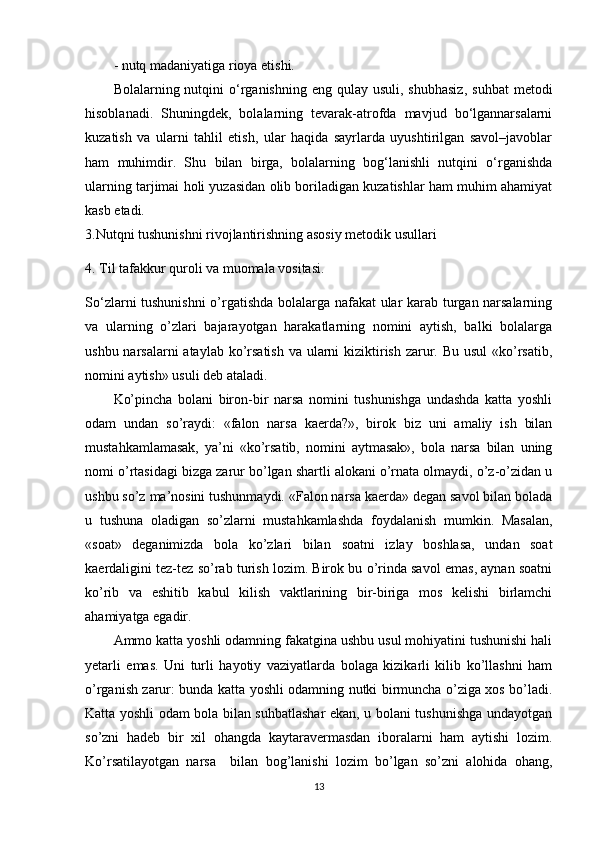 - nutq madaniyatiga rioya etishi.
Bolalarning nutqini   o‘rganishning  eng qulay  usuli,  shubhasiz,   suhbat   metodi
hisoblanadi.   Shuningdek,   bolalarning   tevarak-atrofda   mavjud   bo‘lgannarsalarni
kuzatish   va   ularni   tahlil   etish,   ular   haqida   sayrlarda   uyushtirilgan   savol–javoblar
ham   muhimdir.   Shu   bilan   birga,   bolalarning   bog‘lanishli   nutqini   o‘rganishda
ularning tarjimai holi yuzasidan olib boriladigan kuzatishlar ham muhim ahamiyat
kasb etadi.
3 .Nutqni tushunishni rivojlantirishning asosiy metodik usullari 
4 . Til tafakkur quroli va muomala vositasi.
So‘zlarni tushunishni  o’rgatishda bolalarga nafakat ular karab turgan narsalarning
va   ularning   o’zlari   bajarayotgan   harakatlarning   nomini   aytish,   balki   bolalarga
ushbu narsalarni ataylab ko’rsatish  va ularni  kiziktirish zarur. Bu usul  «ko’rsatib,
nomini aytish» usuli deb ataladi.
Ko’pincha   bolani   biron-bir   narsa   nomini   tushunishga   undashda   katta   yoshli
odam   undan   so’raydi:   «falon   narsa   kaerda?»,   birok   biz   uni   amaliy   ish   bilan
mustahkamlamasak,   ya’ni   «ko’rsatib,   nomini   aytmasak»,   bola   narsa   bilan   uning
nomi o’rtasidagi bizga zarur bo’lgan shartli alokani o’rnata olmaydi, o’z-o’zidan u
ushbu so’z ma’nosini tushunmaydi. «Falon narsa kaerda» degan savol bilan bolada
u   tushuna   oladigan   so’zlarni   mustahkamlashda   foydalanish   mumkin.   Masalan,
«soat»   deganimizda   bola   ko’zlari   bilan   soatni   izlay   boshlasa,   undan   soat
kaerdaligini tez-tez so’rab turish lozim. Birok bu o’rinda savol emas, aynan soatni
ko’rib   va   eshitib   kabul   kilish   vaktlarining   bir-biriga   mos   kelishi   birlamchi
ahamiyatga egadir.
Ammo katta yoshli odamning fakatgina ushbu usul mohiyatini tushunishi hali
yetarli   emas.   Uni   turli   hayotiy   vaziyatlarda   bolaga   kizikarli   kilib   ko’llashni   ham
o’rganish zarur: bunda katta yoshli odamning nutki birmuncha o’ziga xos bo’ladi.
Katta yoshli odam bola bilan suhbatlashar ekan, u bolani tushunishga undayotgan
so’zni   hadeb   bir   xil   ohangda   kaytaravermasdan   iboralarni   ham   aytishi   lozim.
Ko’rsatilayotgan   narsa     bilan   bog’lanishi   lozim   bo’lgan   so’zni   alohida   ohang,
13