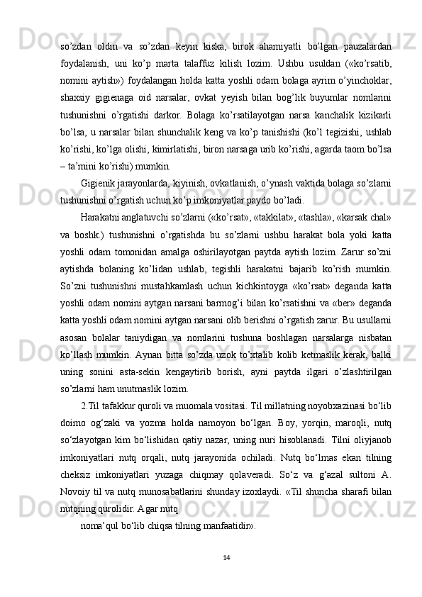 so’zdan   oldin   va   so’zdan   keyin   kiska,   birok   ahamiyatli   bo’lgan   pauzalardan
foydalanish,   uni   ko’p   marta   talaffuz   kilish   lozim.   Ushbu   usuldan   («ko’rsatib,
nomini   aytish»)   foydalangan   holda  katta  yoshli  odam  bolaga   ayrim  o’yinchoklar,
shaxsiy   gigienaga   oid   narsalar,   ovkat   yeyish   bilan   bog’lik   buyumlar   nomlarini
tushunishni   o’rgatishi   darkor.   Bolaga   ko’rsatilayotgan   narsa   kanchalik   kizikarli
bo’lsa,   u   narsalar   bilan   shunchalik   keng   va   ko’p   tanishishi   (ko’l   tegizishi,   ushlab
ko’rishi, ko’lga olishi, kimirlatishi, biron narsaga urib ko’rishi, agarda taom bo’lsa
– ta’mini ko’rishi) mumkin.
Gigienik jarayonlarda, kiyinish, ovkatlanish, o’ynash vaktida bolaga so’zlarni
tushunishni o’rgatish uchun ko’p imkoniyatlar paydo bo’ladi.
Harakatni anglatuvchi so’zlarni («ko’rsat», «takkilat», «tashla», «karsak chal»
va   boshk.)   tushunishni   o’rgatishda   bu   so’zlarni   ushbu   harakat   bola   yoki   katta
yoshli   odam   tomonidan   amalga   oshirilayotgan   paytda   aytish   lozim.   Zarur   so’zni
aytishda   bolaning   ko’lidan   ushlab,   tegishli   harakatni   bajarib   ko’rish   mumkin.
So’zni   tushunishni   mustahkamlash   uchun   kichkintoyga   «ko’rsat»   deganda   katta
yoshli odam nomini aytgan narsani  barmog’i bilan ko’rsatishni  va «ber» deganda
katta yoshli odam nomini aytgan narsani olib berishni o’rgatish zarur. Bu usullarni
asosan   bolalar   taniydigan   va   nomlarini   tushuna   boshlagan   narsalarga   nisbatan
ko’llash   mumkin.   Aynan   bitta   so’zda   uzok   to’xtalib   kolib   ketmaslik   kerak,   balki
uning   sonini   asta-sekin   kengaytirib   borish,   ayni   paytda   ilgari   o’zlashtirilgan
so’zlarni ham unutmaslik lozim.
2.Til tafakkur quroli va muomala vositasi. Til millatning noyobxazinasi bo‘lib
doimo   og‘zaki   va   yozma   holda   namoyon   bo‘lgan.   Boy,   yorqin,   maroqli,   nutq
so‘zlayotgan   kim   bo‘lishidan   qatiy   nazar,   uning   nuri   hisoblanadi.   Tilni   oliyjanob
imkoniyatlari   nutq   orqali,   nutq   jarayonida   ochiladi.   Nutq   bo‘lmas   ekan   tilning
cheksiz   imkoniyatlari   yuzaga   chiqmay   qolaveradi.   So‘z   va   g‘azal   sultoni   A.
Novoiy til va nutq munosabatlarini shunday izoxlaydi. «Til shuncha sharafi bilan
nutqning qurolidir. Agar nutq
noma’qul bo‘lib chiqsa tilning manfaatidir».
14 