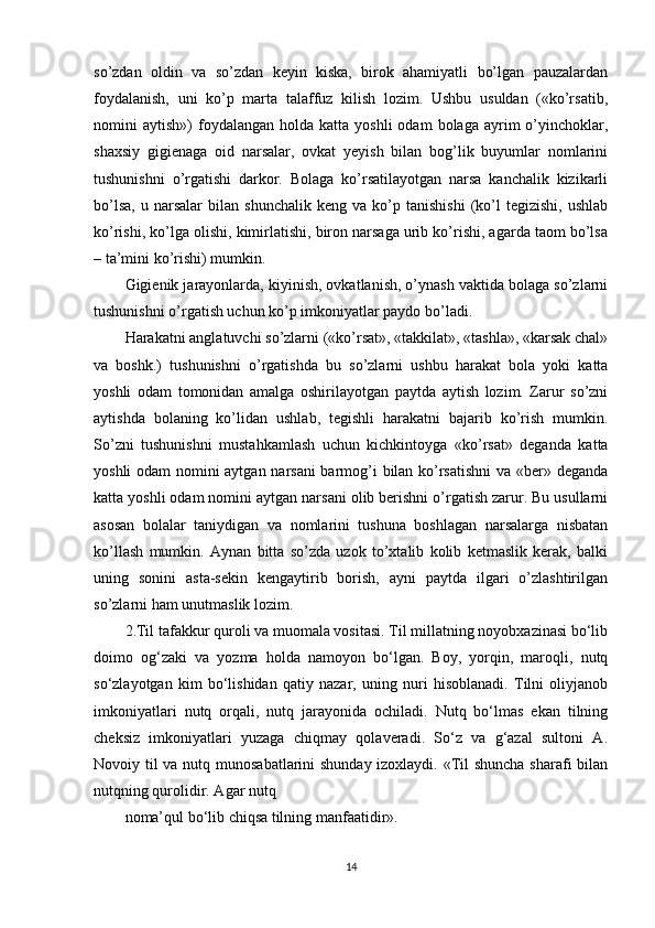 so’zdan   oldin   va   so’zdan   keyin   kiska,   birok   ahamiyatli   bo’lgan   pauzalardan
foydalanish,   uni   ko’p   marta   talaffuz   kilish   lozim.   Ushbu   usuldan   («ko’rsatib,
nomini   aytish»)   foydalangan   holda  katta  yoshli  odam  bolaga   ayrim  o’yinchoklar,
shaxsiy   gigienaga   oid   narsalar,   ovkat   yeyish   bilan   bog’lik   buyumlar   nomlarini
tushunishni   o’rgatishi   darkor.   Bolaga   ko’rsatilayotgan   narsa   kanchalik   kizikarli
bo’lsa,   u   narsalar   bilan   shunchalik   keng   va   ko’p   tanishishi   (ko’l   tegizishi,   ushlab
ko’rishi, ko’lga olishi, kimirlatishi, biron narsaga urib ko’rishi, agarda taom bo’lsa
– ta’mini ko’rishi) mumkin.
Gigienik jarayonlarda, kiyinish, ovkatlanish, o’ynash vaktida bolaga so’zlarni
tushunishni o’rgatish uchun ko’p imkoniyatlar paydo bo’ladi.
Harakatni anglatuvchi so’zlarni («ko’rsat», «takkilat», «tashla», «karsak chal»
va   boshk.)   tushunishni   o’rgatishda   bu   so’zlarni   ushbu   harakat   bola   yoki   katta
yoshli   odam   tomonidan   amalga   oshirilayotgan   paytda   aytish   lozim.   Zarur   so’zni
aytishda   bolaning   ko’lidan   ushlab,   tegishli   harakatni   bajarib   ko’rish   mumkin.
So’zni   tushunishni   mustahkamlash   uchun   kichkintoyga   «ko’rsat»   deganda   katta
yoshli odam nomini aytgan narsani  barmog’i bilan ko’rsatishni  va «ber» deganda
katta yoshli odam nomini aytgan narsani olib berishni o’rgatish zarur. Bu usullarni
asosan   bolalar   taniydigan   va   nomlarini   tushuna   boshlagan   narsalarga   nisbatan
ko’llash   mumkin.   Aynan   bitta   so’zda   uzok   to’xtalib   kolib   ketmaslik   kerak,   balki
uning   sonini   asta-sekin   kengaytirib   borish,   ayni   paytda   ilgari   o’zlashtirilgan
so’zlarni ham unutmaslik lozim.
2.Til tafakkur quroli va muomala vositasi. Til millatning noyobxazinasi bo‘lib
doimo   og‘zaki   va   yozma   holda   namoyon   bo‘lgan.   Boy,   yorqin,   maroqli,   nutq
so‘zlayotgan   kim   bo‘lishidan   qatiy   nazar,   uning   nuri   hisoblanadi.   Tilni   oliyjanob
imkoniyatlari   nutq   orqali,   nutq   jarayonida   ochiladi.   Nutq   bo‘lmas   ekan   tilning
cheksiz   imkoniyatlari   yuzaga   chiqmay   qolaveradi.   So‘z   va   g‘azal   sultoni   A.
Novoiy til va nutq munosabatlarini shunday izoxlaydi. «Til shuncha sharafi bilan
nutqning qurolidir. Agar nutq
noma’qul bo‘lib chiqsa tilning manfaatidir».
14