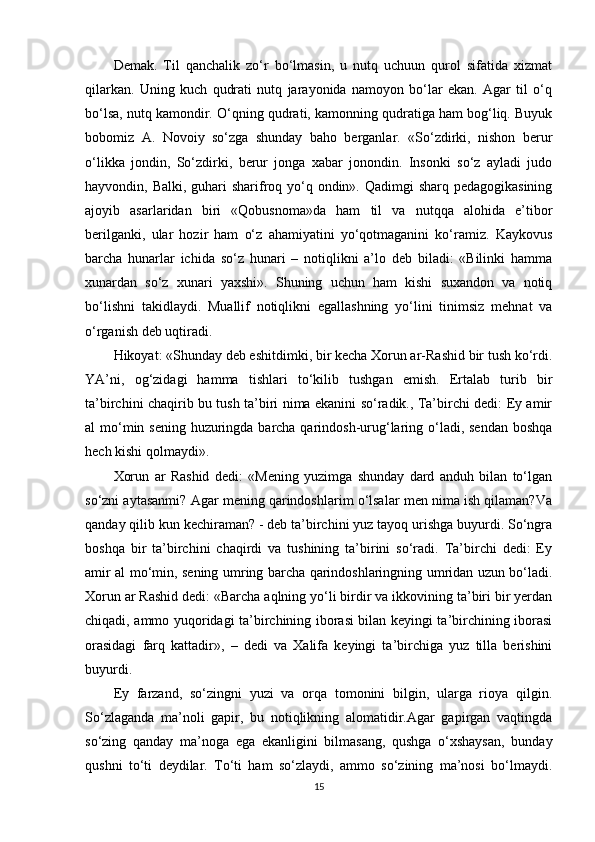 Demak.   Til   qanchalik   zo‘r   bo‘lmasin,   u   nutq   uchuun   qurol   sifatida   xizmat
qilarkan.   Uning   kuch   qudrati   nutq   jarayonida   namoyon   bo‘lar   ekan.   Agar   til   o‘q
bo‘lsa, nutq kamondir. O‘qning qudrati, kamonning qudratiga ham bog‘liq. Buyuk
bobomiz   A.   Novoiy   so‘zga   shunday   baho   berganlar.   «So‘zdirki,   nishon   berur
o‘likka   jondin,   So‘zdirki,   berur   jonga   xabar   jonondin.   Insonki   so‘z   ayladi   judo
hayvondin, Balki, guhari sharifroq yo‘q ondin». Qadimgi sharq pedagogikasining
ajoyib   asarlaridan   biri   «Qobusnoma»da   ham   til   va   nutqqa   alohida   e’tibor
berilganki,   ular   hozir   ham   o‘z   ahamiyatini   yo‘qotmaganini   ko‘ramiz.   Kaykovus
barcha   hunarlar   ichida   so‘z   hunari   –   notiqlikni   a’lo   deb   biladi:   «Bilinki   hamma
xunardan   so‘z   xunari   yaxshi».   Shuning   uchun   ham   kishi   suxandon   va   notiq
bo‘lishni   takidlaydi.   Muallif   notiqlikni   egallashning   yo‘lini   tinimsiz   mehnat   va
o‘rganish deb uqtiradi.
Hikoyat: «Shunday deb eshitdimki, bir kecha Xorun ar-Rashid bir tush ko‘rdi.
YA’ni,   og‘zidagi   hamma   tishlari   to‘kilib   tushgan   emish.   Ertalab   turib   bir
ta’birchini chaqirib bu tush ta’biri nima ekanini so‘radik., Ta’birchi dedi: Ey amir
al mo‘min sening huzuringda barcha qarindosh-urug‘laring o‘ladi, sendan  boshqa
hech kishi qolmaydi».
Xorun   ar   Rashid   dedi:   «Mening   yuzimga   shunday   dard   anduh   bilan   to‘lgan
so‘zni aytasanmi? Agar mening qarindoshlarim o‘lsalar men nima ish qilaman?Va
qanday qilib kun kechiraman? - deb ta’birchini yuz tayoq urishga buyurdi. So‘ngra
boshqa   bir   ta’birchini   chaqirdi   va   tushining   ta’birini   so‘radi.   Ta’birchi   dedi:   Ey
amir al mo‘min, sening umring barcha qarindoshlaringning umridan uzun bo‘ladi.
Xorun ar Rashid dedi: «Barcha aqlning yo‘li birdir va ikkovining ta’biri bir yerdan
chiqadi, ammo yuqoridagi ta’birchining iborasi bilan keyingi ta’birchining iborasi
orasidagi   farq   kattadir»,   –   dedi   va   Xalifa   keyingi   ta’birchiga   yuz   tilla   berishini
buyurdi.
Ey   farzand,   so‘zingni   yuzi   va   orqa   tomonini   bilgin,   ularga   rioya   qilgin.
So‘zlaganda   ma’noli   gapir,   bu   notiqlikning   alomatidir.Agar   gapirgan   vaqtingda
so‘zing   qanday   ma’noga   ega   ekanligini   bilmasang,   qushga   o‘xshaysan,   bunday
qushni   to‘ti   deydilar.   To‘ti   ham   so‘zlaydi,   ammo   so‘zining   ma’nosi   bo‘lmaydi.
15
