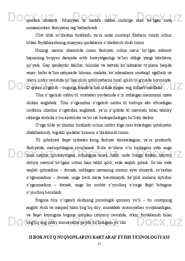 qondira   olmaydi.   Muayyan   til   muhiti   ushbu   muhitga   mos   bo‘lgan   nutq
mexanizmlari faoliyatini rag‘batlantiradi.
Chet   tilda   so‘zlashni   boshlash,   ya’ni   unda   mustaqil   fikrlarni   tuzish   uchun
tildan foydalanishning muayyan qoidalarini o‘zlashtirib olish lozim.
Hozirgi   zamon   sharoitida   inson   faoliyati   uchun   zarur   bo‘lgan   axborot
hajmining   beqiyos   darajada   ortib   borayotganligi   ta’lim   oldiga   yangi   talablarni
qo‘yadi.   Gap   qandaydir   dalillar,   bilimlar   va   hattoki   ko‘nikmalar   to‘plami   haqida
emas,   balki   ta’lim   natijasida   bilimni,   malaka,   ko‘nikmalarni   mustaqil   egallash   va
ularni ijodiy ravishda qo‘llay olish qobiliyatlarini hosil qilish to‘g‘risida bormoqda.
O‘qishni o‘rgatish – bugungi kunda ta’lim oldida turgan eng dolzarb vazifadir.
Tilni o‘rganish ushbu til vositalari yordamida o‘zi xohlagan mazmunni uzata
olishni   anglatadi.   Tilni   o‘rganishni   o‘rgatish   ushbu   til   borliqni   aks   ettiradigan
usullarni   izlashni   o‘rgatishni   anglatadi,   ya’ni   o‘qishda   til   materiali   bilan   tahliliy
ishlarga alohida o‘rin ajratilishi va bu ish boshqariladigan bo‘lishi darkor.
O‘zga tilda so‘zlashni  boshlash  uchun ushbu tilga mos keladigan qobiliyatni
shakllantirish, tegishli qoidalar tizimini o‘zlashtirish lozim.
Til   qobiliyati   faqat   nisbatan   keng   faoliyat   doirasidagina,   ya’ni   predmetli
faoliyatda,   muloqotdagina   rivojlanadi.   Bola   so‘zlarni   o‘zi   hoxlagani   yoki   unga
buni   majbur   qilishayotgani   uchungina   emas,   balki   unda   bunga   keskin   hayotiy
ehtiyoj   mavjud   bo‘lgani   uchun   ham   tahlil   qilib,   esda   saqlab   qoladi.   So‘zni   esda
saqlab   qolmadimi   –   demak,   xohlagan   narsaning   nomini   ayta   olmaydi,   so‘rashni
o‘rganmadimi   –   demak,   unga   hech   narsa   berishmaydi,   ko‘plik   sonlarni   aytishni
o‘rganmadimi   –   demak,   unga   bir   nechta   o‘yinchoq   o‘rniga   faqat   bittagina
o‘yinchoq berishadi.
Begona   tilni   o‘rganib   olishning   psixologik   qonuniy   yo‘li   –   bu   «nutqning
anglab etish va maqsad bilan bog‘liq oliy, murakkab xususiyatlari rivojlanadigan,
va   faqat   keyingina   begona   nutqdan   ixtiyoriy   ravishda,   erkin   foydalanish   bilan
bog‘liq eng oddiy xususiyatlar paydo bo‘ladigan» yo‘ldir.
II.BOB.NUTQ NUQSONLARINI BARTARAF ETISH TEXNOLOGIYASI
17