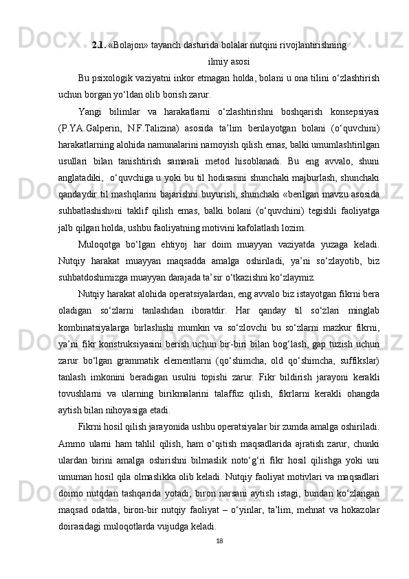 2.1 .  «Bolajon» tayanch dasturida bolalar nutqini rivojlantirishning
ilmiy asosi
Bu psixologik vaziyatni inkor etmagan holda, bolani u ona tilini o‘zlashtirish
uchun borgan yo‘ldan olib borish zarur.
Yangi   bilimlar   va   harakatlarni   o‘zlashtirishni   boshqarish   konsepsiyasi
(P.YA.Galperin,   N.F.Talizina)   asosida   ta’lim   berilayotgan   bolani   (o‘quvchini)
harakatlarning alohida namunalarini namoyish qilish emas, balki umumlashtirilgan
usullari   bilan   tanishtirish   samarali   metod   hisoblanadi.   Bu   eng   avvalo,   shuni
anglatadiki,   o‘quvchiga u yoki bu til hodisasini shunchaki majburlash, shunchaki
qandaydir til mashqlarini bajarishni buyurish, shunchaki  «berilgan mavzu asosida
suhbatlashish»ni   taklif   qilish   emas,   balki   bolani   (o‘quvchini)   tegishli   faoliyatga
jalb qilgan holda, ushbu faoliyatning motivini kafolatlash lozim.
Muloqotga   bo‘lgan   ehtiyoj   har   doim   muayyan   vaziyatda   yuzaga   keladi.
Nutqiy   harakat   muayyan   maqsadda   amalga   oshiriladi,   ya’ni   so‘zlayotib,   biz
suhbatdoshimizga muayyan darajada ta’sir o‘tkazishni ko‘zlaymiz.
Nutqiy harakat alohida operatsiyalardan, eng avvalo biz istayotgan fikrni bera
oladigan   so‘zlarni   tanlashdan   iboratdir.   Har   qanday   til   so‘zlari   minglab
kombinatsiyalarga   birlashishi   mumkin   va   so‘zlovchi   bu   so‘zlarni   mazkur   fikrni,
ya’ni   fikr   konstruksiyasini   berish   uchun   bir-biri   bilan   bog‘lash,   gap   tuzish   uchun
zarur   bo‘lgan   grammatik   elementlarni   (qo‘shimcha,   old   qo‘shimcha,   suffikslar)
tanlash   imkonini   beradigan   usulni   topishi   zarur.   Fikr   bildirish   jarayoni   kerakli
tovushlarni   va   ularning   birikmalarini   talaffuz   qilish,   fikrlarni   kerakli   ohangda
aytish bilan nihoyasiga etadi.
Fikrni hosil qilish jarayonida ushbu operatsiyalar bir zumda amalga oshiriladi.
Ammo   ularni   ham   tahlil   qilish,   ham   o‘qitish   maqsadlarida   ajratish   zarur,   chunki
ulardan   birini   amalga   oshirishni   bilmaslik   noto‘g‘ri   fikr   hosil   qilishga   yoki   uni
umuman hosil qila olmaslikka olib keladi. Nutqiy faoliyat motivlari va maqsadlari
doimo   nutqdan   tashqarida   yotadi;   biron   narsani   aytish   istagi,   bundan   ko‘zlangan
maqsad   odatda,   biron-bir   nutqiy   faoliyat   –   o‘yinlar,   ta’lim,   mehnat   va   hokazolar
doirasidagi muloqotlarda vujudga keladi.
18