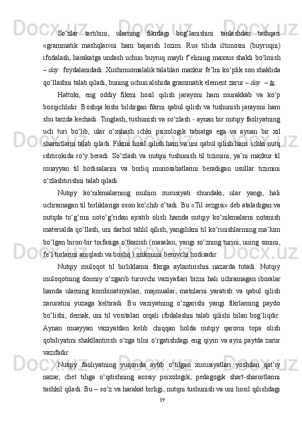 So‘zlar   tartibini,   ularning   fikrdagi   bog‘lanishini   tanlashdan   tashqari
«grammatik   mashqlar»ni   ham   bajarish   lozim.   Rus   tilida   iltimosni   (buyruqni)
ifodalash, harakatga undash uchun buyruq mayli f’elining maxsus shakli bo‘lmish
–  day   foydalanidadi. Xushmuomalalik talablari mazkur fe’lni ko‘plik son shaklida
qo‘llashni talab qiladi, buning uchun alohida grammatik element zarur  – day  –  te .
Hattoki,   eng   oddiy   fikrni   hosil   qilish   jarayoni   ham   murakkab   va   ko‘p
bosqichlidir. Boshqa kishi bildirgan fikrni qabul qilish va tushunish jarayoni ham
shu tarzda kechadi. Tinglash, tushunish va so‘zlash - aynan bir nutqiy faoliyatning
uch   turi   bo‘lib,   ular   o‘xshash   ichki   psixologik   tabiatga   ega   va   aynan   bir   xil
sharoitlarni talab qiladi. Fikrni hosil qilish ham va uni qabul qilish ham  ichki nutq
ishtirokida ro‘y beradi. So‘zlash  va nutqni  tushunish  til  tizimini, ya’ni  mazkur  til
muayyan   til   hodisalarini   va   borliq   munosabatlarini   beradigan   usullar   tizimini
o‘zlashtirishni talab qiladi.
Nutqiy   ko‘nikmalarning   muhim   xususiyati   shundaki,   ular   yangi,   hali
uchramagan til birliklariga oson ko‘chib o‘tadi. Bu «Til sezgisi» deb ataladigan va
nutqda   to‘g‘rini   noto‘g‘ridan   ajratib   olish   hamda   nutqiy   ko‘nikmalarni   notanish
materialda qo‘llash, uni darhol tahlil qilish, yangilikni til ko‘rinishlarining ma’lum
bo‘lgan biron-bir toifasiga o‘tkazish (masalan, yangi so‘zning turini, uning sonini,
fe’l turlarini aniqlash va boshq.) imkonini beruvchi hodisadir.
Nutqiy   muloqot   til   birliklarini   fikrga   aylantirishni   nazarda   tutadi.   Nutqiy
muloqotning   doimiy   o‘zgarib   turuvchi   vaziyatlari   bizni   hali   uchramagan   iboralar
hamda   ularning   kombinatsiyalari,   majmualar,   matnlarni   yaratish   va   qabul   qilish
zaruratini   yuzaga   keltiradi.   Bu   vaziyatning   o‘zgarishi   yangi   fikrlarning   paydo
bo‘lishi,   demak,   uni   til   vositalari   orqali   ifodalashni   talab   qilishi   bilan   bog‘liqdir.
Aynan   muayyan   vaziyatdan   kelib   chiqqan   holda   nutqiy   qarorni   topa   olish
qobiliyatini shakllantirish o‘zga tilni o‘rgatishdagi eng qiyin va ayni  paytda zarur
vazifadir. 
Nutqiy   faoliyatning   yuqorida   aytib   o‘tilgan   xususiyatlari   yoshdan   qat’iy
nazar,   chet   tiliga   o‘qitishning   asosiy   psixologik,   pedagogik   shart-sharoitlarini
tashkil qiladi. Bu – so‘z va harakat birligi, nutqni tushunish va uni hosil qilishdagi
19