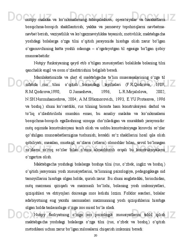 nutqiy   malaka   va   ko‘nikmalarning   tabaqalashuvi;   operatsiyalar   va   harakatlarni
bosqichma-bosqich   shakllantirish;   yakka   va   jamoaviy   topshiriqlarni   navbatma-
navbat berish, vaziyatlilik va ko‘rgazmaviylikka tayanish; motivlilik; maktabgacha
yoshdagi   bolalarga   o‘zga   tilni   o‘qitish   jarayonida   hisobga   olish   zarur   bo‘lgan
o‘rganuvchining   katta   yoshli   odamga   –   o‘rgatayotgan   til   egasiga   bo‘lgan   ijobiy
munosabatidir.
Nutqiy  funksiyaning   qayd  etib   o‘tilgan   xususiyatlari   bolalikda   bolaning  tilni
qanchalik engil va oson o‘zlashtirishini belgilab beradi.
Mamlakatimizda   va   chet   el   maktabgacha   ta’lim   muassasalarining   o‘zga   til
sifatida   rus   tilini   o‘qitish   borasidagi   tajribalari   (F.R.Qodirova,   1989;
R.M.Qodirova,1990;   G.Jumasheva,   1996;   L.R.Mirjalolova,   2002;
N.SH.Nurmuhamedova,   2004;   A.M.SHaxnorovich,   1993;   E.YU.Protasova,   1996
va   boshq.)   shuni   ko‘rsatdiki,   rus   tilining   bironta   ham   konstruksiyasi   darhol   va
to‘liq   o‘zlashtirilishi   mumkin   emas,   bu   amaliy   malaka   va   ko‘nikmalarni
bosqichma-bosqich   egallashning   uzoqqa   cho‘ziladigan   va   murakkab   jarayonidir:
nutq oqimida konstruksiyani tanib olish va ushbu konstruksiyaga kiruvchi so‘zlar
qo‘shilgan   munosabatlarnigina   tushunish;   kerakli   so‘z   shakllarini   hosil   qila   olish
qobiliyati;   masalan,   mustaqil   so‘zlarni   (otlarni)   olmoshlar   bilan,   savol   bo‘lmagan
so‘zlarni   so‘roq   so‘zlar   bilan   o‘rnini   almashtirish   orqali   bu   konstruksiyalarni
o‘zgartira olish.
Maktabgacha   yoshdagi   bolalarga   boshqa   tilni   (rus,   o‘zbek,   ingliz  va   boshq.)
o‘qitish jarayonini yosh xususiyatlarini, ta’limning psixologiya, pedagogikaga oid
tamoyillarini hisobga olgan holda, qurish zarur. Bu shuni anglatadiki, birinchidan,
nutq   mazmuni   qiziqarli   va   mazmunli   bo‘lishi,   bolaning   yosh   imkoniyatlari,
qiziqishlari   va   ehtiyojlari   doirasiga   mos   kelishi   lozim.   Folklor   asarlari,   bolalar
adabiyotning   eng   yaxshi   namunalari   mazmunning   yosh   qiziqishlarini   hisobga
olgan holda tanlanishiga o‘ziga xos misol bo‘la oladi.
Nutqiy   faoliyatning   o‘ziga   xos   psixologik   xususiyatlarini   tahlil   qilish
maktabgacha   yoshdagi   bolalarga   o‘zga   tilni   (rus,   o‘zbek   va   boshq.)   o‘qitish
metodikasi uchun zarur bo‘lgan xulosalarni chiqarish imkonini beradi:
20 