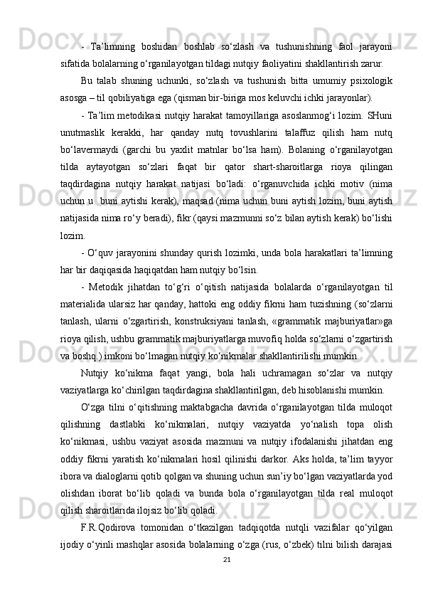 -   Ta’limning   boshidan   boshlab   so‘zlash   va   tushunishning   faol   jarayoni
sifatida bolalarning o‘rganilayotgan tildagi nutqiy faoliyatini shakllantirish zarur.
Bu   talab   shuning   uchunki,   so‘zlash   va   tushunish   bitta   umumiy   psixologik
asosga – til qobiliyatiga ega (qisman bir-biriga mos keluvchi ichki jarayonlar).
- Ta’lim metodikasi  nutqiy harakat  tamoyillariga asoslanmog‘i  lozim. SHuni
unutmaslik   kerakki,   har   qanday   nutq   tovushlarini   talaffuz   qilish   ham   nutq
bo‘lavermaydi   (garchi   bu   yaxlit   matnlar   bo‘lsa   ham).   Bolaning   o‘rganilayotgan
tilda   aytayotgan   so‘zlari   faqat   bir   qator   shart-sharoitlarga   rioya   qilingan
taqdirdagina   nutqiy   harakat   natijasi   bo‘ladi:   o‘rganuvchida   ichki   motiv   (nima
uchun u   buni  aytishi  kerak), maqsad (nima uchun buni aytish lozim, buni aytish
natijasida nima ro‘y beradi), fikr (qaysi mazmunni so‘z bilan aytish kerak) bo‘lishi
lozim.
-  O‘quv jarayonini  shunday  qurish  lozimki, unda  bola harakatlari   ta’limning
har bir daqiqasida haqiqatdan ham nutqiy bo‘lsin.
-   Metodik   jihatdan   to‘g‘ri   o‘qitish   natijasida   bolalarda   o‘rganilayotgan   til
materialida ularsiz har qanday, hattoki eng oddiy fikrni ham tuzishning (so‘zlarni
tanlash,   ularni   o‘zgartirish,   konstruksiyani   tanlash,   «grammatik   majburiyatlar»ga
rioya qilish, ushbu grammatik majburiyatlarga muvofiq holda so‘zlarni o‘zgartirish
va boshq.) imkoni bo‘lmagan nutqiy ko‘nikmalar shakllantirilishi mumkin.
Nutqiy   ko‘nikma   faqat   yangi,   bola   hali   uchramagan   so‘zlar   va   nutqiy
vaziyatlarga ko‘chirilgan taqdirdagina shakllantirilgan, deb hisoblanishi mumkin.
O‘zga   tilni   o‘qitishning   maktabgacha   davrida   o‘rganilayotgan   tilda   muloqot
qilishning   dastlabki   ko‘nikmalari,   nutqiy   vaziyatda   yo‘nalish   topa   olish
ko‘nikmasi,   ushbu   vaziyat   asosida   mazmuni   va   nutqiy   ifodalanishi   jihatdan   eng
oddiy fikrni  yaratish ko‘nikmalari hosil  qilinishi  darkor. Aks holda, ta’lim  tayyor
ibora va dialoglarni qotib qolgan va shuning uchun sun’iy bo‘lgan vaziyatlarda yod
olishdan   iborat   bo‘lib   qoladi   va   bunda   bola   o‘rganilayotgan   tilda   real   muloqot
qilish sharoitlarida ilojsiz bo‘lib qoladi.
F.R.Qodirova   tomonidan   o‘tkazilgan   tadqiqotda   nutqli   vazifalar   qo‘yilgan
ijodiy o‘yinli mashqlar asosida bolalarning o‘zga (rus, o‘zbek) tilni bilish darajasi
21 