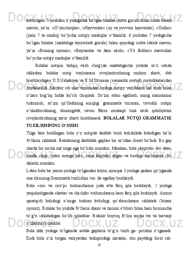 keltirilgan. 5 yoshdan 6 yoshgacha bo‘lgan bolalar (katta guruh) bilan uchta leksik
mavzu, ya’ni: «O‘yinchoqlar», «Hayvonlar» (uy va yovvoyi hayvonlar), «Gullar»
(jami   7   ta   mashq)   bo‘yicha   nutqiy   mashqlar   o‘tkazildi.   6   yoshdan   7   yoshgacha
bo‘lgan   bolalar   (maktabga   tayyorlash   guruhi)   bilan   quyidagi   uchta   leksik   mavzu,
ya’ni   «Bizning   uyimiz»,   «Bayramlar   va   dam   olish»,   «Yil   fasllari»   mavzulari
bo‘yicha nutqiy mashqlar o‘tkazildi. 
Bolalar   nutqini   tadqiq   etish   chog‘ida   maktabgacha   yoshda   so‘z   ustida
ishlashni   bolalar   nutqi   tuzilmasini   rivojlantirishning   muhim   sharti,   deb
hisoblaydigan   O.S.Ushakova   va   E.M.Strunina   (semantik   metod)   metodikalaridan
foydalanildi. Mazkur  ish ular tomonidan boshqa nutqiy vazifalarni hal etish bilan
o‘zaro   bog‘liq   holda   ko‘rib   chiqiladi.   So‘zni   erkin   egallash,   uning   mazmunini
tushunish,   so‘zni   qo‘llashning   aniqligi   grammatik   tuzumni,   tovushli   nutqni
o‘zlashtirishning,   shuningdek,   ravon   fikrni   mustaqil   tuza   olish   qobiliyatini
rivojlantirishning   zarur   sharti   hisoblanadi.   BOLALAR   NUTQI   GRAMMATIK
TUZILISHINING   O‘SISHI  
Tilga   kira   boshlagan   bola   o‘z   nutqida   dastlab   bosh   kelishikda   keladigan   ba’zi
fe’llarni ishlatadi.   Bolalarning dastlabki gaplari bir so‘zdan iborat bo‘ladi. Bu gap
ularda bir necha ma’noga ega bo‘lishi mumkin. Masalan, bola «koptok» der ekan,
bunda   «kop-   tokni   menga   ber»,   «ana   koptok»   degan   va   boshqa   ma’nolarni   ifo-
dalashi   mumkin.  
Lekin bola bir yarim yoshga to‘lgandan keyin, ayniqsa 3 yoshga qadam qo‘yganda
ona   tilisining   Grammatik   tuzilishini   tez-   da   egallay   boshlaydi.  
Bola   «oz»   va   « ко ‘ р »   tushunchasini   juda   erta   farq   qila   bosh laydi,   2   yoshga
yaqinlashganda «katta» va «kichik» tushunchasi ni ham farq qila boshlaydi. Ammo
qaratqich   kelishigi   o‘rniga   tushum   kelishigi   qo‘shimchasini   ishlatadi   (bizani
uyimiz). Bolalar bu yoshda fe’llarni shaxs va zamon e’tibori bilan ham birmuncha
to‘g‘ri   ishlatadigan   bo‘lib   qoladilar.   Bolalar   buyruq   fe’lini   ancha   tez   va   barvaqt
o‘zlashtirib   oladilar.  
Bola   ikki   yoshga   to‘lganida   sodda   gaplarni   to‘g‘ri   tuzib   ga-   pirishni   o‘rganadi.
Endi   bola   o‘zi   turgan   vaziyatdan   tashqaridagi   narsalar,   shu   paytdagi   biror   ish-
22