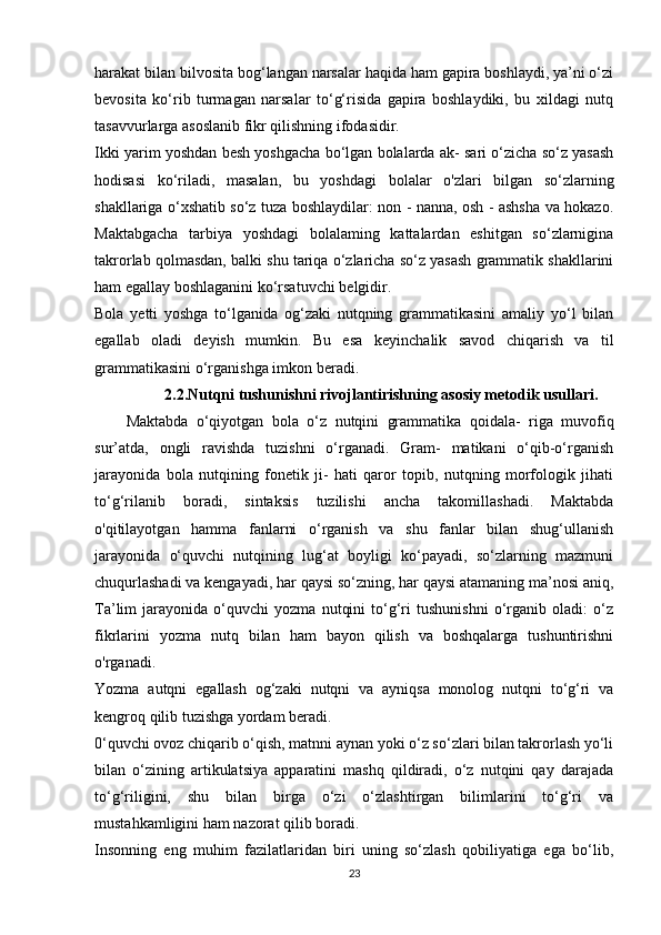 harakat bilan bilvosita bog‘langan narsalar haqida ham gapira boshlaydi, ya’ni o‘zi
bevosita   ko‘rib   turmagan   narsalar   to‘g‘risida   gapira   boshlaydiki,   bu   xildagi   nutq
tasavvurlarga   asoslanib   fikr   qilishning   ifodasidir.  
Ikki yarim yoshdan besh yoshgacha bo‘lgan bolalarda ak- sari o‘zicha so‘z yasash
hodisasi   ko‘riladi,   masalan,   bu   yosh dagi   bolalar   o'zlari   bilgan   so‘zlarning
shakllariga o‘xshatib so‘z tuza boshlaydilar: non - nanna, osh - ashsha va hokazo.
Maktabgacha   tarbiya   yoshdagi   bolalaming   kattalardan   eshitgan   so‘zlarnigina
takrorlab qolmasdan, balki shu tariqa o‘zlaricha so‘z yasash grammatik shakllarini
ham   egallay   boshlaganini   ko‘rsatuvchi   belgidir.  
Bola   yetti   yoshga   to‘lganida   og‘zaki   nutqning   grammatikasini   amaliy   yo‘l   bilan
egallab   oladi   deyish   mumkin.   Bu   esa   keyincha lik   savod   chiqarish   va   til
grammatikasini   o‘rganishga   imkon   be radi.  
                  2.2 .Nutqni tushunishni rivojlantirishning asosiy metodik usullari .
Maktabda   o‘qiyotgan   bola   o‘z   nutqini   grammatika   qoidala-   riga   muvofiq
sur’atda,   ongli   ravishda   tuzishni   o‘rganadi.   Gram-   matikani   o‘qib-o‘rganish
jarayonida   bola   nutqining   fonetik   ji-   hati   qaror   topib,   nutqning   morfologik   jihati
to‘g‘rilanib   boradi,   sintaksis   tuzilishi   ancha   takomillashadi.   Maktabda
o'qitilayotgan   hamma   fanlarni   o‘rganish   va   shu   fanlar   bilan   shug‘ullanish
jarayonida   o‘quvchi   nutqining   lug‘at   boyligi   ko‘payadi,   so‘zlarning   mazmuni
chuqurlashadi va kengayadi, har qaysi so‘zning, har qaysi atamaning ma’nosi aniq,
Ta’lim   jarayonida   o‘quvchi   yozma   nutqini   to‘g‘ri   tushunishni   o‘rganib   oladi:   o‘z
fikrlarini   yozma   nutq   bilan   ham   bayon   qilish   va   boshqalarga   tushuntirishni
o'rganadi.  
Yozma   autqni   egallash   og‘zaki   nutqni   va   ayniqsa   monolog   nutqni   to‘g‘ri   va
kengroq   qilib   tuzishga   yordam   beradi.  
0‘quvchi ovoz chiqarib o‘qish, matnni aynan yoki o‘z so‘zlari bilan takrorlash yo‘li
bilan   o‘zining   artikulatsiya   apparatini   mashq   qildiradi,   o‘z   nutqini   qay   darajada
to‘g‘riligini,   shu   bilan   birga   o‘zi   o‘zlashtirgan   bilimlarini   to‘g‘ri   va
mustahkamligini   ham   nazorat   qilib   boradi.  
Insonning   eng   muhim   fazilatlaridan   biri   uning   so‘zlash   qobiliyatiga   ega   bo‘lib,
23 