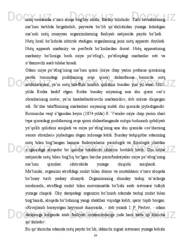 nutq   vositasida   o‘zaro   aloqa   bog‘lay   olishi,   fikrlay   bilishidir.   Turli   tovushlarning
ma’lum   tartibda   birgalashib,   payvasta   bo‘lib   qo‘shilishidan   yuzaga   keladigan
ma’noli   nutq   muayyan   organizmlarning   faoliyati   natijasida   paydo   bo‘ladi.  
Nutq   hosil   bo‘lishida   ishtirok   etadigan   organlaming   jami   nutq   apparati   deyiladi.
Nutq   apparati   markaziy   va   periferik   bo‘limlardan   iborat.   Nutq   apparatining
markaziy   bo‘limiga   bosh   miya   po‘stlog‘i,   po'stloqdagi   markazlar   osti   va
o‘tkazuvchi   asab   tolalar   kiradi.  
Odam   miya   po‘stlog‘ining   ma’lum   qismi   (miya   chap   yarim   peshana   qismining
pastki   tomondagi   pushtlaming   orqa   qismi)   shikastlansa   bemorda   nutq
artikulatsiyasi,   ya’ni   nutq   talaffuzi   buzilib   qolishini   bundan   yuz   yil   awal   1861-
yilda   Broka   kashf   etgan.   Broka   bunday   miyaning   ana   shu   qismi   «so‘z
obrazlarining   motor,   ya’ni   harakatlantiruvchi   markazidir»,   deb   xulosa   chiqargan
edi.   So‘zlar   talaffuzining   markazlari   miyaning   xuddi   shu   qismida   joylashgandir.
Birmuncha   vaqt   o‘tgandan   keyin   (1874-yilda)   К .   Vemike   miya   chap   yarim   shari
tepa qismidagi pushtlarning orqa qismi shikastlanganda nutqni tushunish qobiliyati
yo‘qoIib   qolishini   aniqladi   va   miya   po‘stlog‘ining   ana   shu   qismida   «so‘zlarning
sensor  obrazlari» joylashgan  degan  xulosaga  keldi.  Bunday  tadqiqotlar   odamning
nutq   bilan   bog‘langan   hamma   funksiyalarini   psixologik   va   fiziologik   jihatdan
o‘rganishga   aloqador   bir   qancha   tekshirish   ishlarini   boshlab   berdi.   Shu   ishlar
natijasida  nutq  bilan  bog‘liq  bo‘lgan  barcha   psixofunksiyalar   miya  po‘stlog‘ining
ma’lum   qismlari   ishtirokida   yuzaga   chiqishi   aniqlandi.  
Ma’lumki,   organizm   atrofidagi   muhit   bilan   doimo   va   mustahkam   o‘zaro   aloqada
bo‘lmay   turib   yashay   olmaydi.   Organizmning   shunday   tashqi   ta’sirlarga
moslanishi,   atrofdagi   muhit   bilan   muvozanatda   bo‘lishi   asab   sistemasi   tufayli
yuzaga   chiqadi.   Oliy   darajadagi   organizm   bo‘lmish   odamda   tashqi   muhit   bilan
bog‘lanish, aloqada bo‘lishning yangi shakllari vujudga kelib, qaror topib borgan.
«Rivojlanib   borayotgan   hayvonot   dunyosida,   -   deb   yozadi   I.   P.   Pavlov,   -   odam
darajasiga   kelganda   asab   faoliyati   mexanizmlariga   juda   ham   katta   qo‘shimcha
qo‘shiladi»'.  
Bu qo‘shimcha odamda nutq paydo bo‘lib, ikkinchi signal sistemasi yuzaga kelishi
24 