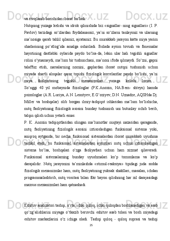va   rivojlanib   borishidan   iborat   bo‘ladi.  
Nutqning yuzaga kelishi va idrok qilinishida biz «signallar- ning signallari» (I. P.
Pavlov)   tarzidagi   so‘zlardan   foydalanamiz,   ya’ni   so‘zlarni   tanlaymiz   va   ularning
ma’nosiga qarab tahlil qilamiz, ajratamiz. Bu murakkab jarayon katta miya yarim
sharlarining   po‘stlog‘ida   amalga   oshiriladi.   Bolada   ayrim   tovush   va   fonemalar
hayotining   dastlabki   oylarida   paydo   bo‘lsa-da,   lekin   ular   hali   tegishli   signallar
rolini o‘ynamaydi, ma’lum bir tushunchani, ma’noni ifoda qilmaydi. So‘zni, gapni
talaffuz   etish,   narsalarning   nomini,   gaplardan   iborat   nutqni   tushunish   uchun
miyada   shartli   aloqalar   qaror   topishi   fiziologik   korrelantlar   paydo   bo‘lishi,   ya’ni
miya   faoliyatining   tegishli   mexanizmlari   yuzaga   kelishi   lozim.  
So‘nggi   40   yil   mobaynida   fiziologlar   (P.K.Anoxin,   NA.Bem-   shteyn)   hamda
psixologlar (A.R. Luriya, A.N. Leontyev, E.G‘oziyev, D.N. Uznadze, AQSHda Dj.
Miller   va   boshqalar)   olib   borgan   ilmiy-tadqiqot   ishlaridan   ma’lum   bo‘lishicha,
nutq   faoliyatining   fiziologik   asosini   bunday   tushunish   uni   butunlay   ochib   berib,
talqin   qilish   uchun   yetarli   emas.  
P.   K.   Anoxin   tadqiqotlaridan   olingan   ma’lumotlar   nuqtayi   nazaridan   qaraganda,
nutq   faoliyatining   fiziologik   asosini   ixtisoslashgan   funksional   sistema   yoki,
aniqroq   aytganda,   bir   necha   funksional   sistemalardan   iborat   murakkab   uyushma
tashkil   etadi,   bu   funksional   sistemalardan   ayrimlari   nutq   uchun   ixtisoslashgan
sistema   bo‘lsa,   boshqalari   o‘zga   faoliyatlari   uchun   ham   xizmat   qilaveradi.
Funksional   sistemalaming   bunday   uyushmalari   ko‘p   tomonlama   va   ko‘p
darajalidir.   Nutq   jarayonini   ta’minlashda   «stimul-reaksiya»   tipidagi   juda   sodda
fiziologik mexanizmlar ham, nutq faoliyatining yuksak shakllari, masalan, ichdan
programmalashtirib,   nutq   vositasi   bilan   fikr   bayon   qilishning   har   xil   darajasidagi
maxsus   mexanizmlari   ham   qatnashadi.  
Eshituv analizatori tashqi, o‘rta, ichki quloq, ichki quloqdan boshlanadigan va asab
qo‘zg‘alishlarini   miyaga   o‘tkazib   beruvchi   eshituv   asab   tolasi   va   bosh   miyadagi
eshituv   markazlarini   o‘z   ichiga   oladi.   Tashqi   quloq   -   quloq   suprasi   va   tashqi
25