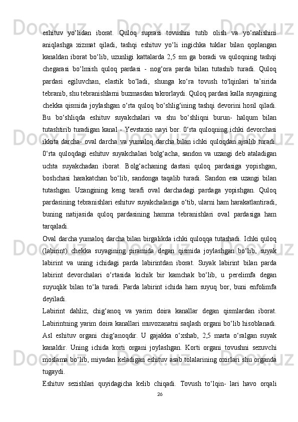 eshituv   yo‘lidan   iborat.   Quloq   suprasi   tovushni   tutib   olish   va   yo‘nalishini
aniqlashga   xizmat   qiladi,   tashqi   eshituv   yo‘li   ingichka   tuklar   bilan   qoplangan
kanaldan   iborat   bo‘lib,   uzunligi   kattalarda   2,5   sm   ga   boradi   va   quloqning   tashqi
chegarasi   bo‘lmish   quloq   pardasi   -   nog‘ora   parda   bilan   tutashib   turadi.   Quloq
pardasi   egiluvchan,   elastik   bo‘ladi,   shunga   ko‘ra   tovush   to'lqinlari   ta’sirida
tebranib, shu tebranishlarni buzmasdan takrorlaydi. Quloq pardasi kalla suyagining
chekka qismida joylashgan o‘rta quloq bo‘shlig‘ining tashqi devorini hosil qiladi.
Bu   bo‘shliqda   eshituv   suyakchalari   va   shu   bo‘shliqni   burun-   halqum   bilan
tutashtirib turadigan kanal  - Yevstaxio nayi  bor. 0‘rta quloqning ichki devorchasi
ikkita darcha-  oval  darcha va yumaloq darcha bilan ichki quloqdan ajralib turadi.
0‘rta   quloqdagi   eshituv   suyakchalari   bolg‘acha,   sandon   va   uzangi   deb   ataladigan
uchta   suyakchadan   iborat.   Bolg‘achaning   dastasi   quloq   pardasiga   yopishgan,
boshchasi   harakatchan   bo‘lib,   sandonga   taqalib   turadi.   Sandon   esa   uzangi   bilan
tutashgan.   Uzangining   keng   tarafi   oval   darchadagi   pardaga   yopishgan.   Quloq
pardasining tebranishlari eshituv suyakchalariga o‘tib, ularni ham harakatlantiradi,
buning   natijasida   quloq   pardasining   hamma   tebranishlari   oval   pardasiga   ham
tarqaladi.  
Oval darcha yumaloq darcha bilan birgalikda ichki quloqqa tutashadi. Ichki quloq
(labirint)   chekka   suyagining   piramida   degan   qismida   joylashgan   bo‘lib,   suyak
labirint   va   uning   ichidagi   parda   labirintdan   iborat.   Suyak   labirint   bilan   parda
labirint   devorchalari   o‘rtasida   kichik   bir   kamchak   bo‘lib,   u   perelimfa   degan
suyuqlik   bilan   to‘la   turadi.   Parda   labirint   ichida   ham   suyuq   bor,   buni   enfolimfa
deyiladi.  
Labirint   dahliz,   chig‘anoq   va   yarim   doira   kanallar   degan   qismlardan   iborat.
Labirintning yarim doira kanallari muvozanatni saqlash organi bo‘lib hisoblanadi.
Asl   eshituv   organi   chig‘anoqdir.   U   gajakka   o‘xshab,   2,5   marta   o‘ralgan   suyak
kanaldir.   Uning   ichida   korti   organi   joylashgan.   Korti   organi   tovushni   sezuvchi
moslama bo‘lib, miyadan keladigan eshituv asab tolalarining oxirlari shu organda
tugaydi.  
Eshituv   sezishlari   quyidagicha   kelib   chiqadi.   Tovush   to‘lqin-   lari   havo   orqali
26 