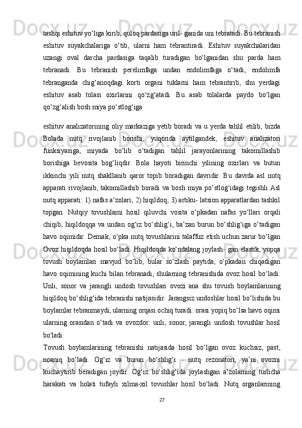 tashqi eshituv yo‘liga kirib, quloq pardasiga uril- ganida uni tebratadi. Bu tebranish
eshituv   suyakchalariga   o‘tib,   ularni   ham   tebrantiradi.   Eshituv   suyakchalaridan
uzangi   oval   darcha   pardasiga   taqalib   turadigan   bo‘lganidan   shu   parda   ham
tebranadi.   Bu   tebranish   perelimfaga   undan   endolimfaga   o‘tadi,   endolimfa
tebranganda   chig‘anoqdagi   korti   organi   tuklarni   ham   tebrantirib,   shu   yerdagi
eshituv   asab   tolasi   oxirlarini   qo‘zg‘atadi.   Bu   asab   tolalarda   paydo   bo‘lgan
qo‘zg‘alish bosh miya po‘stlog‘iga 
eshituv   analizatorining   oliy   markaziga   yetib   boradi   va   u   yerda   tahlil   etilib,   bizda
Bolada   nutq   rivojlanib   borishi,   yuqorida   aytilgandek,   eshituv   analizatori
funksiyasiga,   miyada   bo‘lib   o‘tadigan   tahlil   jarayonlarining   takomillashib
borishiga   bevosita   bog‘liqdir.   Bola   hayoti   birinchi   yilining   oxirlari   va   butun
ikkinchi   yili   nutq   shakllanib   qaror   topib   boradigan   davridir.   Bu   davrda   asl   nutq
apparati   rivojlanib,  takomillashib   boradi   va   bosh   miya  po‘stlog‘idagi   tegishli   Asl
nutq apparati: 1) nafas a’zolari; 2) hiqildoq; 3) artiku- latsion apparatlardan tashkil
topgan.   Nutqiy   tovushlami   hosil   qiluvchi   vosita   o‘pkadan   nafas   yo‘llari   orqali
chiqib, hiqildoqqa  va undan  og‘iz bo‘shlig‘i, ba’zan  burun  bo‘shlig‘iga  o‘tadigan
havo oqimidir. Demak, o‘pka nutq tovushlarini talaffuz etish uchun zarur bo‘lgan
Ovoz hiqildoqda hosil bo‘ladi. Hiqildoqda ko‘ndalang joylash- gan elastik, yupqa
tovush   boylamlari   mavjud   bo‘lib,   bular   so‘zlash   paytida,   o‘pkadan   chiqadigan
havo oqimining kuchi bilan tebranadi, shularning tebranishida ovoz hosil  bo‘ladi.
Unli,   sonor   va   jarangli   undosh   tovushlari   ovozi   ana   shu   tovush   boylamlarining
hiqildoq bo‘shlig‘ida tebranishi natijasidir. Jarangsiz undoshlar hosil bo‘lishida bu
boylamlar tebranmaydi, ularning orqasi ochiq turadi: orasi yopiq bo‘lsa havo oqimi
ularning   orasidan   o‘tadi   va   ovozdor:   unli,   sonor,   jarangli   undosh   tovushlar   hosil
bo'ladi.  
Tovush   boylamlarining   tebranishi   natijasida   hosil   bo‘lgan   ovoz   kuchsiz,   past,
noaniq   bo‘ladi.   Og‘iz   va   burun   bo‘shlig‘i   -   nutq   rezonatori,   ya’ni   ovozni
kuchaytirib   beradigan   joydir.   Og‘iz   bo‘shlig‘ida   joylashgan   a’zolarning   turlicha
harakati   va   holati   tufayli   xilma-xil   tovushlar   hosil   bo‘ladi.   Nutq   organlarining
27 