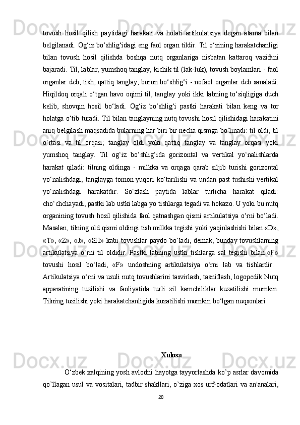 tovush   hosil   qilish   paytidagi   harakati   va   holati   artikulatsiya   degan   atama   bilan
belgilanadi. Og‘iz bo‘shlig‘idagi eng faol organ tildir. Til o‘zining harakatchanligi
bilan   tovush   hosil   qilishda   boshqa   nutq   organlariga   nisbatan   kattaroq   vazifani
bajaradi. Til, lablar, yumshoq tanglay, kichik til (lak-luk), tovush boylamlari - faol
organlar  deb;  tish, qattiq tanglay, burun bo‘shlig‘i - nofaol organlar  deb sanaladi.
Hiqildoq orqali o‘tgan havo oqimi til, tanglay yoki  ikki  labning to‘siqligiga duch
kelib,   shovqin   hosil   bo‘ladi.   Og‘iz   bo‘shlig‘i   pastki   harakati   bilan   keng   va   tor
holatga o‘tib turadi. Til bilan tanglayning nutq tovushi hosil qilishidagi harakatini
aniq belgilash maqsadida bularning har biri bir necha qismga bo‘linadi: til oldi, til
o‘rtasi   va   til   orqasi;   tanglay   oldi   yoki   qattiq   tanglay   va   tanglay   orqasi   yoki
yumshoq   tanglay.   Til   og‘iz   bo‘shlig‘ida   gorizontal   va   vertikal   yo‘nalishlarda
harakat   qiladi:   tilning   oldinga   -   milkka   va   orqaga   qarab   siljib   turishi   gorizontal
yo‘nalishdagi, tanglayga tomon yuqori ko‘tarilishi  va undan past  tushishi  vertikal
yo‘nalishdagi   harakatdir.   So‘zlash   paytida   lablar   turlicha   harakat   qiladi:
cho‘chchayadi, pastki lab ustki labga yo tishlarga tegadi va hokazo. U yoki bu nutq
organining tovush hosil qilishida faol qatnashgan qismi artikulatsiya o‘rni bo‘ladi.
Masalan, tilning old qismi oldingi tish milkka tegishi yoki yaqinlashishi bilan «D»,
« Т », «Z», «J», «SH» kabi tovushlar paydo bo‘ladi, demak, bunday tovushlarning
artikulatsiya   o‘rni   til   oldidir.   Pastki   labning   ustki   tishlarga   sal   tegishi   bilan   «F»
tovushi   hosil   bo‘ladi,   «F»   undoshning   artikulatsiya   o‘rni   lab   va   tishlardir.  
Artikulatsiya o‘rni va usuli nutq tovushlarini tasvirlash, tasniflash, logopedik Nutq
apparatining   tuzilishi   va   faoliyatida   turli   xil   kamchiliklar   kuzatilishi   mumkin.
Tilning tuzilishi yoki harakatchanligida kuzatilishi mumkin bo‘lgan nuqsonlari
Xulosa
O ‘ zbеk xalqining yosh avlodni hayotga tayyorlashda ko’p asrlar davomida
qo’llagan  usul   va  vositalari, tadbir  shakllari,  o’ziga xos  urf-odatlari  va  an'analari,
28 