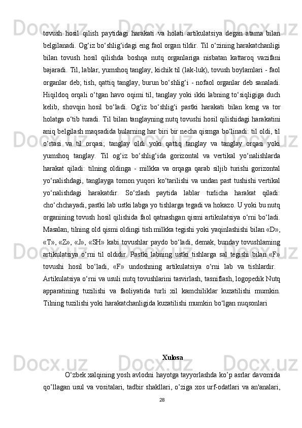tovush   hosil   qilish   paytidagi   harakati   va   holati   artikulatsiya   degan   atama   bilan
belgilanadi. Og‘iz bo‘shlig‘idagi eng faol organ tildir. Til o‘zining harakatchanligi
bilan   tovush   hosil   qilishda   boshqa   nutq   organlariga   nisbatan   kattaroq   vazifani
bajaradi. Til, lablar, yumshoq tanglay, kichik til (lak-luk), tovush boylamlari - faol
organlar  deb;  tish, qattiq tanglay, burun bo‘shlig‘i - nofaol organlar  deb sanaladi.
Hiqildoq orqali o‘tgan havo oqimi til, tanglay yoki  ikki  labning to‘siqligiga duch
kelib,   shovqin   hosil   bo‘ladi.   Og‘iz   bo‘shlig‘i   pastki   harakati   bilan   keng   va   tor
holatga o‘tib turadi. Til bilan tanglayning nutq tovushi hosil qilishidagi harakatini
aniq belgilash maqsadida bularning har biri bir necha qismga bo‘linadi: til oldi, til
o‘rtasi   va   til   orqasi;   tanglay   oldi   yoki   qattiq   tanglay   va   tanglay   orqasi   yoki
yumshoq   tanglay.   Til   og‘iz   bo‘shlig‘ida   gorizontal   va   vertikal   yo‘nalishlarda
harakat   qiladi:   tilning   oldinga   -   milkka   va   orqaga   qarab   siljib   turishi   gorizontal
yo‘nalishdagi, tanglayga tomon yuqori ko‘tarilishi  va undan past  tushishi  vertikal
yo‘nalishdagi   harakatdir.   So‘zlash   paytida   lablar   turlicha   harakat   qiladi:
cho‘chchayadi, pastki lab ustki labga yo tishlarga tegadi va hokazo. U yoki bu nutq
organining tovush hosil qilishida faol qatnashgan qismi artikulatsiya o‘rni bo‘ladi.
Masalan, tilning old qismi oldingi tish milkka tegishi yoki yaqinlashishi bilan «D»,
« Т », «Z», «J», «SH» kabi tovushlar paydo bo‘ladi, demak, bunday tovushlarning
artikulatsiya   o‘rni   til   oldidir.   Pastki   labning   ustki   tishlarga   sal   tegishi   bilan   «F»
tovushi   hosil   bo‘ladi,   «F»   undoshning   artikulatsiya   o‘rni   lab   va   tishlardir.  
Artikulatsiya o‘rni va usuli nutq tovushlarini tasvirlash, tasniflash, logopedik Nutq
apparatining   tuzilishi   va   faoliyatida   turli   xil   kamchiliklar   kuzatilishi   mumkin.
Tilning tuzilishi yoki harakatchanligida kuzatilishi mumkin bo‘lgan nuqsonlari
Xulosa
O ‘ zbеk xalqining yosh avlodni hayotga tayyorlashda ko’p asrlar davomida
qo’llagan  usul   va  vositalari, tadbir  shakllari,  o’ziga xos  urf-odatlari  va  an'analari,
28