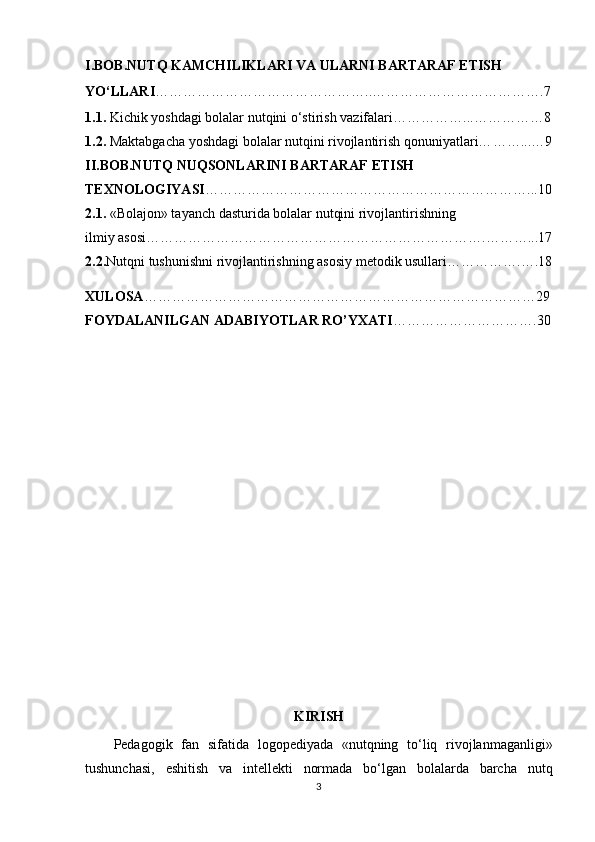 I.BOB.NUTQ KAMCHILIKLARI VA ULARNI BARTARAF ETISH 
YO‘LLARI ………………………………………..……………………………….7
1. 1.  Kichik yoshdagi bolalar nutqini o‘stirish vazifalari… …………...……………8
1.2 .  Maktabgacha yoshdagi bolalar nutqini rivojlantirish qonuniyatlari… ……...…9
II.BOB.NUTQ NUQSONLARINI BARTARAF ETISH 
TEXNOLOGIYASI ……………………………………………………………...10
2.1 .  «Bolajon» tayanch dasturida bolalar nutqini rivojlantirishning
ilmiy asosi… …………………………………………………………….………...17
2.2 . Nutqni tushunishni rivojlantirishning asosiy metodik usullari …………….….18
XULOSA …………………………………………………………………………29
FOYDALANILGAN ADABIYOTLAR RO’YXATI ………………………….30
KIRISH
Pedagogik   fan   sifatida   logopediyada   «nutqning   to‘liq   rivojlanmaganligi»
tushunchasi,   eshitish   va   intellekti   normada   bo‘lgan   bolalarda   barcha   nutq
3 