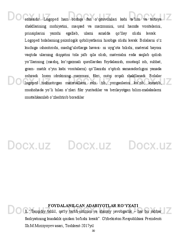 sohasidir.   Logoped   ham   boshqa   fan   o‘qituvchilari   kabi   ta’lim   va   tarbiya
shakllarining   mohiyatini,   maqsad   va   mazmunini,   usul   hamda   vositalarini,
prinsiplarini   yaxshi   egallab,   ularni   amalda   qo‘llay   olishi   kerak.  
Logoped bolalaming psixologik qobiliyatlarini hisobga olishi kerak. Bolalarni o‘z
kuchiga   ishontirishi,   mashg‘ulotlarga   havasi-   ni   uyg‘ota   bilishi,   material   bayoni
vaqtida   ularning   diqqatini   tola   jalb   qila   olish,   materialni   esda   saqlab   qolish
yo‘llarining   (mashq,   ko‘rgazmali   qurollardan   foydalanish,   mustaqil   ish,   suhbat,
gram-   matik   o‘yin   kabi   vositalarni)   qo‘llanishi   o'qitish   samaradorligini   yanada
oshiradi.   Inson   idrokining   mazmuni,   fikri,   nutqi   orqali   shakllanadi.   Bolalar
logoped   tushuntirgan   materiallarni   eshi-   tib,   yozganlarini   ko‘rib,   kuzatib,
mushohada   yo‘li   bilan   o‘zlari   fikr   yuritadilar   va   berilayotgan   bilim-malakalarni
mustahkamlab o‘zlashtirib boradilar
FOYDALANILGAN ADABIYOTLAR RO‘YXATI
1. “Tanqidiy   tahlil,   qat'iy   tartib-intizom   va   shaxsiy   javobgarlik   –   har   bir   rahbar
faoliyatining kundalik qoidasi bo'lishi kerak”. O'zbekiston Respublikasi Prezidenti
Sh.M.Mirziyoyev asari, Toshkent-2017yil
30