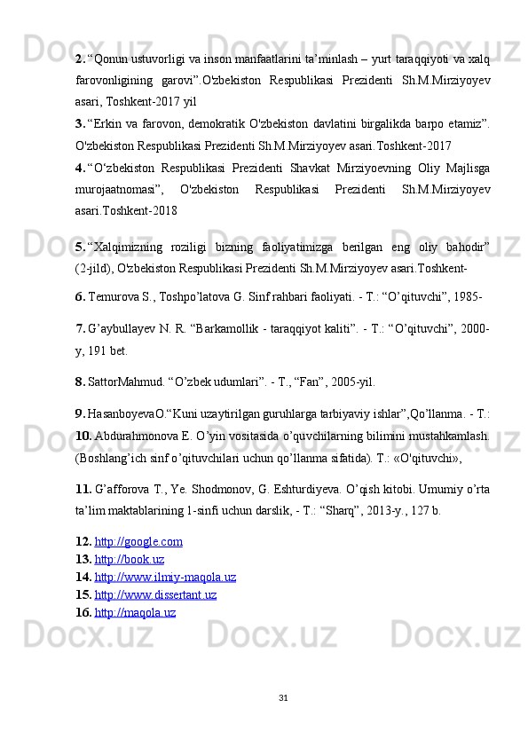 2. “Qonun ustuvorligi va inson manfaatlarini ta’minlash – yurt taraqqiyoti va xalq
farovonligining   garovi”.O'zbekiston   Respublikasi   Prezidenti   Sh.M.Mirziyoyev
asari, Toshkent-2017 yil
3. “Erkin   va   farovon,   demokratik   O'zbekiston   davlatini   birgalikda   barpo   etamiz”.
O'zbekiston Respublikasi Prezidenti Sh.M.Mirziyoyev asari.Toshkent-2017
4. “O‘zbekiston   Respublikasi   Prezidenti   Shavkat   Mirziyoevning   Oliy   Majlisga
murojaatnomasi”,   O'zbekiston   Respublikasi   Prezidenti   Sh.M.Mirziyoyev
asari.Toshkent-2018 
5. “Xalqimizning   roziligi   bizning   faoliyatimizga   berilgan   eng   oliy   bahodir”
(2-jild),  O'zbekiston Respublikasi Prezidenti Sh.M.Mirziyoyev asari.Toshkent-  
6. Temurova S., Toshpo’latova G. Sinf rahbari faoliyati. - T.: “O’qituvchi”, 1985-
7. G’aybullayev N. R. “Barkamollik - taraqqiyot kaliti”. - T.: “O’qituvchi”, 2000-
y, 191 bet.
8. SattorMahmud. “O’zbek udumlari”. - T., “Fan”, 2005-yil.
9. HasanboyevaO .“K uni uzaytirilgan guruhlarga tarbiyaviy ishlar ”,Q o’llanma.  -  T .:
10. Abdurahmonova E.  O ’yin vositasida  o ’quvchilarning bilimini mustahkamlash.
(Boshla ng ’ich sinf  o ’qituvchilari uchun  qo ’llanma  sifatida). T .:  «O'qituvchi »,  
11. G’afforova T., Ye. Shodmonov, G. Eshturdiyeva. O’qish kitobi. Umumiy o’rta
ta’lim maktablarining 1-sinfi uchun darslik, - T.: “Sharq”, 2013-y., 127 b.
12. http://google.com   
13. http    ://    book    .   uz   
14. http    ://    www    .   ilmiy    -   maqola    .   uz   
15. http    ://    www    .   dissertant    .   uz   
16. http://maqola.uz   
31