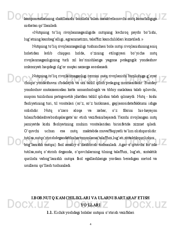 kamponentlarining shakllanishi buzilishi bilan xarakterlanuvchi nutq kamchiligiga
nisbatan qo‘llaniladi. 
«Nutqning   to‘liq   rivojlanmaganligida   nutqning   kechroq   paydo   bo‘lishi,
lug‘atning kambag‘alligi, agrammatizm, talaffuz kamchiliklari kuzatiladi.»
Nutqning to‘liq rivojlanmaganligi tushunchasi bola nutqi rivojlanishining aniq
holatidan   kelib   chiqqan   holda,   o‘zining   etilogiyasi   bo‘yicha   nutq
rivojlanmaganligining   turli   xil   ko‘rinishlariga   yagona   pedagogik   yondashuv
imkoniyati haqidagi ilg‘or nuqtai nazarga asoslanadi. 
Nutqning to‘liq rivojlanmaganligi termini nutq rivojlanishi buzilishiga g‘oyat
chuqur yondashuvni ifodalaydi va uni tahlil qilish pedagog zimmasidadir. Bunday
yondoshuv   mutaxassisdan   katta   umumbiologik   va   tibbiy   malakani   talab   qiluvchi,
nuqson  tuzilishini  patogenetik  jihatdan  tahlil  qilishni   talab qilmaydi.  Nutq -  kishi
faoliyatining   turi,   til   vositalari   (so‘z,   so‘z   birikmasi,   gap)asosidatafakkurni   ishga
solishdir.   Nutq   o‘zaro   aloqa   va   xabar,   o‘z   fikrini   his-hayajon
bilanifodalashvaboshqalargata‘sir   etish   vazifasinibajaradi.Yaxshi   rivojlangan   nutq
jamiyatda   kishi   faoliyatining   muhim   vositalaridan   birisifatida   xizmat   qiladi.
O‘quvchi   uchun   esa   nutq   maktabda   muvaffaqiyatli   ta‘lim   olishqurolidir.
tutilsa,nutqo‘stirishdegandatilnihartomonlama(talaffuzi,lug‘ati,sintaktikqurilishini,
bog‘lanishli   nutqni)   faol   amaliy   o‘zlashtirish   tushuniladi.   Agar   o‘qituvchi   ko‘zda
tutilsa,nutq   o‘stirish   deganda,   o‘quvchilarning   tilning   talaffuzi,   lug‘ati,   sintaktik
qurilishi   vabog‘lanishli   nutqni   faol   egallashlariga   yordam   beradigan   metod   va
usullarni qo‘llash tushuniladi. 
I.BOB.NUTQ KAMCHILIKLARI VA ULARNI BARTARAF ETISH
YO‘LLARI
1. 1.  Kichik yoshdagi bolalar nutqini o‘stirish vazifalari
4 