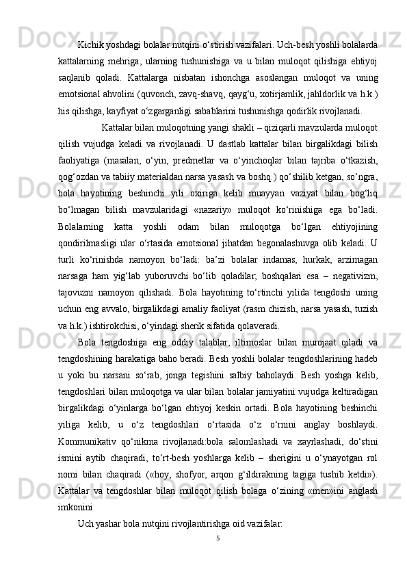 Kichik yoshdagi bolalar nutqini o‘stirish vazifalari. Uch-besh yoshli bolalarda
kattalarning   mehriga,   ularning   tushunishiga   va   u   bilan   muloqot   qilishiga   ehtiyoj
saqlanib   qoladi.   Kattalarga   nisbatan   ishonchga   asoslangan   muloqot   va   uning
emotsional ahvolini (quvonch, zavq-shavq, qayg‘u, xotirjamlik, jahldorlik va h.k.)
his qilishga, kayfiyat o‘zgarganligi sabablarini tushunishga qodirlik rivojlanadi. 
          Kattalar bilan muloqotning yangi shakli – qiziqarli mavzularda muloqot
qilish   vujudga   keladi   va   rivojlanadi.   U   dastlab   kattalar   bilan   birgalikdagi   bilish
faoliyatiga   (masalan,   o‘yin,   predmetlar   va   o‘yinchoqlar   bilan   tajriba   o‘tkazish,
qog‘ozdan va tabiiy materialdan narsa yasash va boshq.) qo‘shilib ketgan, so‘ngra,
bola   hayotining   beshinchi   yili   oxiriga   kelib   muayyan   vaziyat   bilan   bog‘liq
bo‘lmagan   bilish   mavzularidagi   «nazariy»   muloqot   ko‘rinishiga   ega   bo‘ladi.
Bolalarning   katta   yoshli   odam   bilan   muloqotga   bo‘lgan   ehtiyojining
qondirilmasligi   ular   o‘rtasida   emotsional   jihatdan   begonalashuvga   olib   keladi.   U
turli   ko‘rinishda   namoyon   bo‘ladi:   ba’zi   bolalar   indamas,   hurkak,   arzimagan
narsaga   ham   yig‘lab   yuboruvchi   bo‘lib   qoladilar;   boshqalari   esa   –   negativizm,
tajovuzni   namoyon   qilishadi.   Bola   hayotining   to‘rtinchi   yilida   tengdoshi   uning
uchun eng avvalo, birgalikdagi amaliy faoliyat (rasm chizish, narsa yasash, tuzish
va h.k.) ishtirokchisi, o‘yindagi sherik sifatida qolaveradi. 
Bola   tengdoshiga   eng   oddiy   talablar,   iltimoslar   bilan   murojaat   qiladi   va
tengdoshining harakatiga baho beradi. Besh yoshli bolalar tengdoshlarining hadeb
u   yoki   bu   narsani   so‘rab,   jonga   tegishini   salbiy   baholaydi.   Besh   yoshga   kelib,
tengdoshlari bilan muloqotga va ular bilan bolalar jamiyatini vujudga keltiradigan
birgalikdagi   o‘yinlarga   bo‘lgan   ehtiyoj   keskin   ortadi.   Bola   hayotining   beshinchi
yiliga   kelib,   u   o‘z   tengdoshlari   o‘rtasida   o‘z   o‘rnini   anglay   boshlaydi.
Kommunikativ   qo‘nikma   rivojlanadi:bola   salomlashadi   va   xayrlashadi,   do‘stini
ismini   aytib   chaqiradi,   to‘rt-besh   yoshlarga   kelib   –   sherigini   u   o‘ynayotgan   rol
nomi   bilan   chaqiradi   («hoy,   shofyor,   arqon   g‘ildirakning   tagiga   tushib   ketdi»).
Kattalar   va   tengdoshlar   bilan   muloqot   qilish   bolaga   o‘zining   «men»ini   anglash
imkonini
Uch yashar bola nutqini rivojlantirishga oid vazifalar:
5 