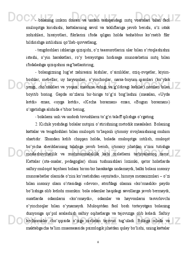 -   bolaning   imkon   doirasi   va   undan   tashqaridagi   nutq   vositalari   bilan   faol
muloqotga   kirishishi,   kattalarning   savol   va   takliflariga   javob   berishi,   o‘z   istak
xohishlari,   hissiyotlari,   fikrlarini   ifoda   qilgan   holda   tashabbus   ko‘rsatib   fikr
bildirishga intilishini qo‘llab-quvvatlang;
- tengdoshlari ishlariga qiziqishi, o‘z taassurotlarini ular bilan o‘rtoqlashishni
istashi,   o‘yin   harakatlari,   ro‘y   berayotgan   hodisaga   munosabatini   nutq   bilan
ifodalashga qiziqishini rag‘batlantiring;
-   bolangizning   lug‘at   zahirasini   kishilar,   o‘simliklar,   oziq-ovqatlar,   kiyim-
boshlar,   mebellar,   uy   hayvonlari,   o‘yinchoqlar,   narsa-buyum   qismlari   (ko‘ylak
yengi,   cho‘ntaklari   va   yoqasi;   mashina   eshigi   va   g‘ildiragi   kabilar)   nomlari   bilan
boyitib   boring.   Gapda   so‘zlarni   bir-biriga   to‘g‘ri   bog‘lashni   (masalan,   «Uyda
ketdi»   emas,   «uyga   ketdi»,   «Kecha   boraman»   emas,   «Bugun   boraman»)
o‘rgatishga alohida e’tibor bering;
- bolalarni unli va undosh tovushlarni to‘g‘ri talaff qilishga o‘rgating.
2. Kichik yoshdagi bolalar nutqini o‘stirishning metodik masalalari. Bolaning
kattalar   va   tengdoshlari   bilan   muloqoti   to‘laqonli   ijtimoiy   rivojlanishning   muhim
shartidir.   Shundan   kelib   chiqqan   holda,   bolada   muloqotga   intilish,   muloqot
bo‘yicha   sheriklarining   talabiga   javob   berish,   ijtimoiy   jihatdan   o‘zini   tutishga
moslashuvchanlik   va   xushmuomalalilik   kabi   xislatlarni   tarbiyalamoq   zarur.
Kattalar   (ota-onalar,   pedagoglar)   shuni   tushunishlari   lozimki,   qator   holatlarda
salbiy muloqot tajribasi bolani biron-bir harakatga undamaydi, balki bolani insoniy
munosabatlar olamida o‘zini ko‘rsatishdan «aynitadi», himoya mexanizmlari – o‘zi
bilan   insoniy   olam   o‘rtasidagi   «devor»,   atrofdagi   olamni   «ko‘rmaslik»   paydo
bo‘lishiga olib kelishi mumkin: bola odamlar haqidagi savollarga javob bermaydi,
suratlarda   odamlarni   «ko‘rmaydi»,   odamlar   va   hayvonlarni   tasvirlovchi
o‘yinchoqlar   bilan   o‘ynamaydi.   Muloqotdan   faol   bosh   tortayotgan   bolaning
dunyosiga   qo‘pol   aralashish   salbiy   oqibatlarga   va   tajovuzga   olib   keladi.   Salbiy
kechinmalar   cho‘qqisida   o‘ziga   nisbatan   tajovuz   tug‘uladi.   Bolaga   oilada   va
maktabgacha ta’lim muassasasida psixologik jihatdan qulay bo‘lishi, uning kattalar
6 