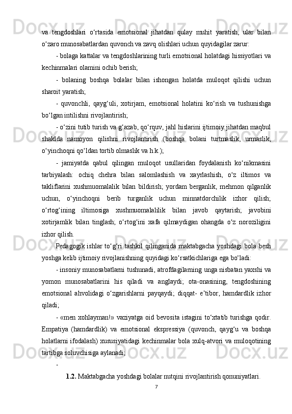 va   tengdoshlari   o‘rtasida   emotsional   jihatdan   qulay   muhit   yaratish,   ular   bilan
o‘zaro munosabatlardan quvonch va zavq olishlari uchun quyidagilar zarur:
- bolaga kattalar va tengdoshlarining turli emotsional holatdagi hissiyotlari va
kechinmalari olamini ochib berish;
-   bolaning   boshqa   bolalar   bilan   ishongan   holatda   muloqot   qilishi   uchun
sharoit yaratish;
-   quvonchli,   qayg‘uli,   xotirjam,   emotsional   holatini   ko‘rish   va   tushunishga
bo‘lgan intilishni rivojlantirish;
- o‘zini tutib turish va g‘azab, qo‘rquv, jahl hislarini ijtimoiy jihatdan maqbul
shaklda   namoyon   qilishni   rivojlantirish   (boshqa   bolani   turtmaslik,   urmaslik,
o‘yinchoqni qo‘ldan tortib olmaslik va h.k.);
-   jamiyatda   qabul   qilingan   muloqot   usullaridan   foydalanish   ko‘nikmasini
tarbiyalash:   ochiq   chehra   bilan   salomlashish   va   xayrlashish,   o‘z   iltimos   va
takliflarini   xushmuomalalik   bilan   bildirish;   yordam   berganlik,   mehmon   qilganlik
uchun,   o‘yinchoqni   berib   turganlik   uchun   minnatdorchilik   izhor   qilish;
o‘rtog‘ining   iltimosiga   xushmuomalalilik   bilan   javob   qaytarish;   javobini
xotirjamlik   bilan   tinglash;   o‘rtog‘ini   xafa   qilmaydigan   ohangda   o‘z   noroziligini
izhor qilish. 
Pedagogik ishlar  to‘g‘ri tashkil  qilinganida maktabgacha  yoshdagi  bola besh
yoshga kelib ijtimoiy rivojlanishning quyidagi ko‘rsatkichlariga ega bo‘ladi:
- insoniy munosabatlarni tushunadi, atrofdagilarning unga nisbatan yaxshi va
yomon   munosabatlarini   his   qiladi   va   anglaydi;   ota-onasining,   tengdoshining
emotsional   ahvolidagi   o‘zgarishlarni   payqaydi;   diqqat-   e’tibor,   hamdardlik   izhor
qiladi;
-  «men xohlayman!»  vaziyatga  oid bevosita  istagini  to‘xtatib turishga   qodir.
Empatiya   (hamdardlik)   va   emotsional   ekspressiya   (quvonch,   qayg‘u   va   boshqa
holatlarni ifodalash) xususiyatidagi  kechinmalar bola xulq-atvori va muloqotining
tartibga soluvchisiga aylanadi;
- 
1.2 .  Maktabgacha yoshdagi bolalar nutqini rivojlantirish qonuniyatlari .
7 