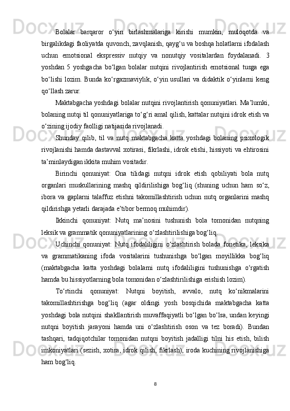 B olalar   barqaror   o‘yin   birlashmalariga   kirishi   mumkin,   muloqotda   va
birgalikdagi faoliyatda quvonch, zavqlanish, qayg‘u va boshqa holatlarni ifodalash
uchun   emotsional   ekspressiv   nutqiy   va   nonutqiy   vositalardan   foydalanadi.   3
yoshdan   5   yoshgacha   bo‘lgan   bolalar   nutqini   rivojlantirish   emotsional   tusga   ega
bo‘lishi  lozim. Bunda ko‘rgazmaviylik, o‘yin usullari  va didaktik o‘yinlarni  keng
qo‘llash zarur.
Maktabgacha yoshdagi bolalar nutqini rivojlantirish qonuniyatlari. Ma’lumki,
bolaning nutqi til qonuniyatlariga to‘g‘ri amal qilish, kattalar nutqini idrok etish va
o‘zining ijodiy faolligi natijasida rivojlanadi.
Shunday   qilib,   til   va   nutq   maktabgacha   katta   yoshdagi   bolaning   psixologik
rivojlanishi hamda dastavval xotirasi, fikrlashi, idrok etishi, hissiyoti va ehtirosini
ta’minlaydigan ikkita muhim vositadir.
Birinchi   qonuniyat:   Ona   tilidagi   nutqni   idrok   etish   qobiliyati   bola   nutq
organlari   muskullarining   mashq   qildirilishiga   bog‘liq   (shuning   uchun   ham   so‘z,
ibora   va   gaplarni   talaffuz   etishni   takomillashtirish   uchun   nutq   organlarini   mashq
qildirishga yetarli darajada e’tibor bermoq muhimdir).
Ikkinchi   qonuniyat:   Nutq   ma’nosini   tushunish   bola   tomonidan   nutqning
leksik va grammatik qonuniyatlarining o‘zlashtirilishiga bog‘liq.
Uchinchi   qonuniyat:   Nutq   ifodaliligini   o‘zlashtirish   bolada   fonetika,   leksika
va   grammatikaning   ifoda   vositalarini   tushunishga   bo‘lgan   moyillikka   bog‘liq
(maktabgacha   katta   yoshdagi   bolalarni   nutq   ifodaliligini   tushunishga   o‘rgatish
hamda bu hissiyotlarning bola tomonidan o‘zlashtirilishiga erishish lozim).
To‘rtinchi   qonuniyat:   Nutqni   boyitish,   avvalo,   nutq   ko‘nikmalarini
takomillashtirishga   bog‘liq   (agar   oldingi   yosh   bosqichida   maktabgacha   katta
yoshdagi  bola nutqini  shakllantirish muvaffaqiyatli bo‘lgan bo‘lsa, undan keyingi
nutqni   boyitish   jarayoni   hamda   uni   o‘zlashtirish   oson   va   tez   boradi).   Bundan
tashqari,   tadqiqotchilar   tomonidan   nutqni   boyitish   jadalligi   tilni   his   etish,   bilish
imkoniyatlari (sezish, xotira, idrok qilish, fikrlash), iroda kuchining rivojlanishiga
ham bog‘liq.
8