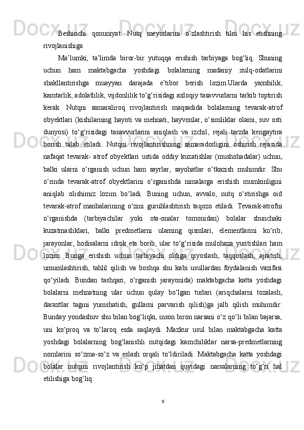 Beshinchi   qonuniyat:   Nutq   meyorlarini   o‘zlashtirish   tilni   his   etishning
rivojlanishiga
Ma’lumki,   ta’limda   biror-bir   yutuqqa   erishish   tarbiyaga   bog‘liq.   Shuning
uchun   ham   maktabgacha   yoshdagi   bolalarning   madaniy   xulq-odatlarini
shakllantirishga   muayyan   darajada   e’tibor   berish   lozim.Ularda   yaxshilik,
kamtarlik, adolatlilik, vijdonlilik to‘g‘risidagi axloqiy tasavvurlarni tarkib toptirish
kerak.   Nutqni   samaraliroq   rivojlantirish   maqsadida   bolalarning   tevarak-atrof
obyektlari   (kishilarning   hayoti   va   mehnati,   hayvonlar,   o‘simliklar   olami,   suv   osti
dunyosi)   to‘g‘risidagi   tasavvurlarini   aniqlash   va   izchil,   rejali   tarzda   kengaytira
borish   talab   etiladi.   Nutqni   rivojlantirishning   samaradorligini   oshirish   rejasida
nafaqat   tevarak-   atrof   obyektlari   ustida   oddiy   kuzatishlar   (mushohadalar)   uchun,
balki   ularni   o‘rganish   uchun   ham   sayrlar,   sayohatlar   o‘tkazish   muhimdir.   Shu
o‘rinda   tevarak-atrof   obyektlarini   o‘rganishda   nimalarga   erishish   mumkinligini
aniqlab   olishimiz   lozim   bo‘ladi.   Buning   uchun,   avvalo,   nutq   o‘stirishga   oid
tevarak-atrof   manbalarining   o‘zini   guruhlashtirish   taqozo   etiladi.   Tevarak-atrofni
o‘rganishda   (tarbiyachilar   yoki   ota-onalar   tomonidan)   bolalar   shunchaki
kuzatmasliklari,   balki   predmetlarni   ularning   qismlari,   elementlarini   ko‘rib,
jarayonlar,   hodisalarni   idrok   eta   borib,   ular   to‘g‘risida   mulohaza   yuritishlari   ham
lozim.   Bunga   erishish   uchun   tarbiyachi   oldiga   qiyoslash,   taqqoslash,   ajratish,
umumlashtirish,   tahlil   qilish   va   boshqa   shu   kabi   usullardan   foydalanish   vazifasi
qo‘yiladi.   Bundan   tashqari,   o‘rganish   jarayonida)   maktabgacha   katta   yoshdagi
bolalarni   mehnatning   ular   uchun   qulay   bo‘lgan   turlari   (ariqchalarni   tozalash,
daraxtlar   tagini   yumshatish,   gullarni   parvarish   qilish)ga   jalb   qilish   muhimdir.
Bunday yondashuv shu bilan bog‘liqki, inson biron narsani o‘z qo‘li bilan bajarsa,
uni   ko‘proq   va   to‘laroq   esda   saqlaydi.   Mazkur   usul   bilan   maktabgacha   katta
yoshdagi   bolalarning   bog‘lanishli   nutqidagi   kamchiliklar   narsa-predmetlarning
nomlarini   so‘zma-so‘z   va   eslash   orqali   to‘ldiriladi.   Maktabgacha   katta   yoshdagi
bolalar   nutqini   rivojlantirish   ko‘p   jihatdan   quyidagi   narsalarning   to‘g‘ri   hal
etilishiga bog‘liq:
9