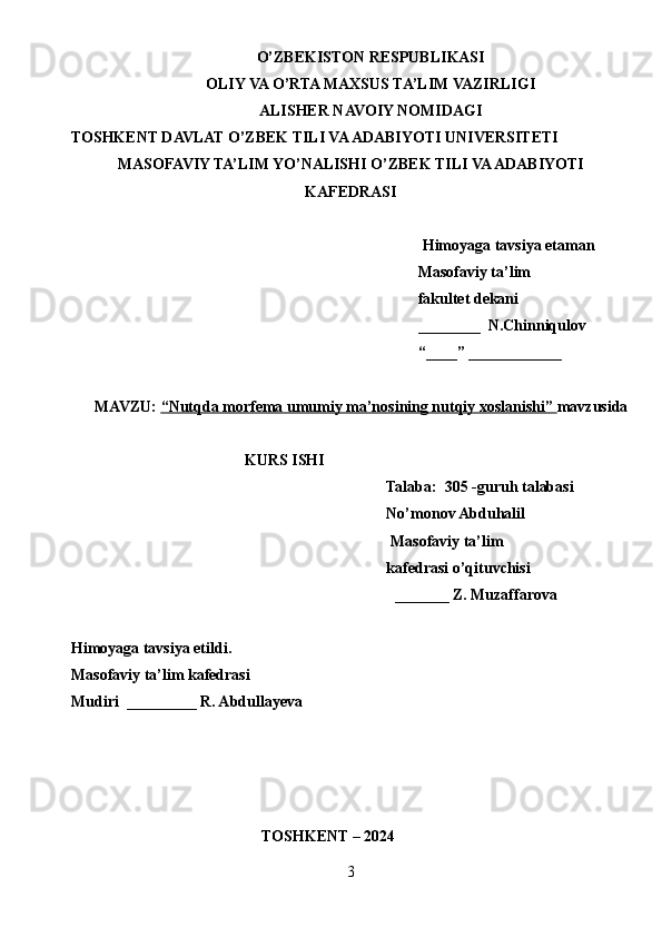 O’ZBEKISTON RESPUBLIKASI
OLIY VA O’RTA MAXSUS TA’LIM VAZIRLIGI
ALISHER NAVOIY NOMIDAGI
TOSHKENT DAVLAT O’ZBEK TILI VA ADABIYOTI UNIVERSITETI
MASOFAVIY TA’LIM YO’NALISHI O’ZBEK TILI VA ADABIYOTI
KAFEDRASI
Himoyaga tavsiya etaman
  Masofaviy ta’lim 
  fakultet dekani
  ________  N.Chinniqulov
  “____” ____________
MAVZU:  “   Nutqda morfema umumiy ma’nosining nutqiy xoslanishi    ”     mavzusida
KURS ISHI
Talaba:  30 5  -guruh talabasi 
No’monov Abduhalil
  Masofaviy ta’lim 
kafedrasi o’qituvchisi
_______  Z. Muzaffarova
Himoyaga tavsiya etildi. 
Masofaviy ta’lim kafedrasi
Mudiri   _________ R. Abdullayeva
                                                 TOSHKENT – 2024
3 