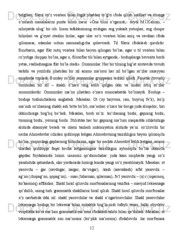 belgilari,   fikrni   so’z   vositasi   bilan   logik   jihatdan   to’g’ri   ifoda   qilish   usullari   va   shunga
o’xshash   masalalarini   puxta   bilish   zarur.   «Ona   tilini   o’rganish,-   deydi   M.I.Kalinin,   –
nihoyatda   ulug’  bir   ish.   Inson   tafakkurining   erishgan   eng   yuksak   yutuqlari,   eng   chuqur
bilimlari   va   g’oyat   otashin   hislar,   agar   ular   so’z   vositasi   bilan   aniq   va   ravshan   ifoda
qilinmasa,   odamlar   uchun   namunaligicha   qolaveradi.   Til   fikrni   ifodalash   qurolidir.
Binobarin,   agar   fikr   nutq   vositasi   bilan   bayon   qilingan   bo’lsa,   agar   u   til   vositasi   bilan
ro’yobga chiqqan bo’lsa, agar u, filosoflar tili bilan aytganda,- boshqalarga bevosita borib
yetsa, reallashsagina fikr bo’la oladi». Omonimlar. Har bir tilning lug’at sostavida tovush
tarkibi   va   yozilishi   jihatidan   bir   xil   ammo   ma’nosi   har   xil   bo’lgan   so’zlar   muayyan
miqdorda topiladi. Bunday so’zlar omonimlar gruppasini tashkil qiladi. Fonetik (tovush)
tomondan   bir   xil   –   shakli   o’zaro   teng   kelib   qolgan   ikki   va   undan   ortiq   so’zlar
omonimlardir.   Omonimlar   ma’no   jihatdan   o’zaro   munosabatda   bo’lmaydi.   Boshqa   –
boshqa   tushunchalarni   anglatadi.   Masalan:   Ot   (uy   hayvoni,   ism,   buyruq   fe’li),   ko’p
ma’noli so’zlarning shakli asli bitta bo’lib, ma’nolari o’zaro   bir-biriga juda aloqador , biri
ikkinchisiga   bog’liq   bo’ladi.   Masalan,   bosh   so’zi:   ko’chaning   boshi,   gapning   boshi,
tomning   boshi,   yerning   boshi.   Stilistika   har   bir   gapning   ma’lum   maqsadda   ishlatishiga
alohida   ahamiyat   beradi   va   ularni   tanlash   imkoniyatini   alohida   ya’ni:   so’zlovchi   bir
necha Ahmedovlar ichidan qishloqqa kelgan Ahmedovning tanishligini bayon qilmoqchi
bo’lsa, yuqoridagi gaplarning birinchisini, agar bir nechta Ahmedov kelib ketgani, ammo
ulardan   qishloqqa   faqat   kecha   kelganinigina   tanishligini   aytmoqchi   bo’lsa   ikkinchi
gapdan   foydalanishi   lozim.   unumsiz   qo’shimchalar:   juda   kam   miqdorda   yangi   so’z
yasalishda qatnashadi, ular yordamida hozirgi kunda yangi so’z yaratilmaydi. Masalan: ot
yasovchi   –   gar   (savdogar,   zargar,   da’vogar);   -kash   (aravakash)   sifat   yasovchi   –
ag’on (chopag’on, qopag’on), - man (bilarman, qilarman), fe’l yasovchi – (a) r (oqarmoq,
ko’karmoq) affikslari. Shakl hosil qiluvchi morfemalarning vazifasi – mavjud leksemaga
qo’shilib, uning turli grammatik shakllarini hosil qilish. Shakl hosil qiluvchi morfemalar
o’z   navbatida   ikki   xil:   shakl   yasovchilar   va   shakl   o’zgartiruvchilar.   Shakl   yasovchilar
leksemaga   boshqa   bir   leksema   bilan   sintaktik   bog’la-nish   tufayli   emas,   balki   obyektiv
voqelikka ko’ra ma’lum grammatik ma’noni ifodalash talabi bilan qo’shiladi. Masalan, ot
leksemaga   grammatik   son   ma’nosini   (ko’plik   ma’nosini)   ifodalovchi   -lar   morfemasi
12 