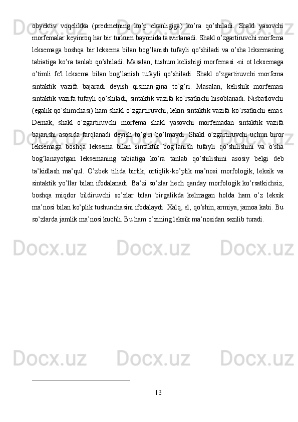 obyektiv   voqelikka   (predmetning   ko’p   ekanligiga)   ko’ra   qo’shiladi.   Shakl   yasovchi
morfemalar keyinroq har bir turkum bayonida tasvirlanadi. Shakl o’zgartiruvchi morfema
leksemaga   boshqa   bir   leksema   bilan  bog’lanish   tufayli   qo’shiladi   va  o’sha  leksemaning
tabiatiga ko’ra tanlab qo’shiladi. Masalan, tushum kelishigi morfemasi -ni ot leksemaga
o’timli   fe'l   leksema   bilan   bog’lanish   tufayli   qo’shiladi.   Shakl   o’zgartiruvchi   morfema
sintaktik   vazifa   bajaradi   deyish   qisman-gina   to’g’ri.   Masalan,   kelishik   morfemasi
sintaktik vazifa tufayli qo’shiladi, sintaktik vazifa ko’rsatkichi hisoblanadi. Nisbatlovchi
(egalik qo’shimchasi) ham shakl o’zgartiruvchi, lekin sintaktik vazifa ko’rsatkichi emas.
Demak,   shakl   o’zgartiruvchi   morfema   shakl   yasovchi   morfemadan   sintaktik   vazifa
bajarishi   asosida   farqlanadi   deyish   to’g’ri   bo’lmaydi.   Shakl   o’zgartiruvchi   uchun   biror
leksemaga   boshqa   leksema   bilan   sintaktik   bog’lanish   tufayli   qo’shilishini   va   o’sha
bog’lanayotgan   leksemaning   tabiatiga   ko’ra   tanlab   qo’shilishini   asosiy   belgi   deb
ta’kidlash   ma’qul.   O’zbek   tilida   birlik,   ortiqlik-ko’plik   ma’nosi   morfologik,   leksik   va
sintaktik yo’llar bilan ifodalanadi. Ba’zi so’zlar hech qanday morfologik ko’rsatkichsiz,
boshqa   miqdor   bildiruvchi   so’zlar   bilan   birgalikda   kelmagan   holda   ham   o’z   leksik
ma’nosi bilan ko’plik tushunchasini ifodalaydi. Xalq, el, qo’shin, armiya, jamoa kabi. Bu
so’zlarda jamlik ma’nosi kuchli. Bu ham o’zining leksik ma’nosidan sezilib turadi.
____________________________
13 