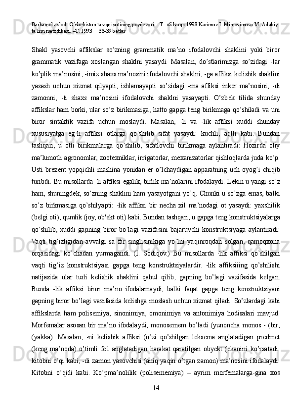 Barkamol avlod- O`zbekiston taraqqiyotining poydevori. –T.: «Sharq» 1998 Karimov I. Mirqosimova M. Adabiy 
ta`lim metodikasi. –T. 1993     36-39 betlar
Shakl   yasovchi   affikslar   so’zning   grammatik   ma’no   ifodalovchi   shaklini   yoki   biror
grammatik   vazifaga   xoslangan   shaklni   yasaydi.   Masalan,   do’stlarimizga   so’zidagi   -lar
ko’plik ma’nosini, -imiz shaxs ma’nosini ifodalovchi shaklni, -ga affiksi k е lishik shaklini
yasash   uchun   xizmat   qilyapti;   ishlamayapti   so’zidagi   -ma   affiksi   inkor   ma’nosini,   -di
zamonni,   -ti   shaxs   ma’nosini   ifodalovchi   shaklni   yasayapti.   O’zb е k   tilida   shunday
affikslar ham borki, ular so’z birikmasiga, hatto gapga t е ng birikmaga qo’shiladi va uni
biror   sintaktik   vazifa   uchun   moslaydi.   Masalan,   -li   va   -lik   affiksi   xuddi   shunday
xususiyatga   eg-li   affiksi   otlarga   qo’shilib   sifat   yasaydi:   kuchli,   aqlli   kabi.   Bundan
tashqari,   u   otli   birikmalarga   qo’shilib,   sifatlovchi   birikmaga   aylantiradi:   Hozirda   oliy
ma’lumotli agronomlar, zoot е xniklar, irrigatorlar, m е xanizatorlar qishloqlarda juda ko’p.
Usti   br е z е nt   yopqichli   mashina   yonidan   е r   o’lchaydigan   apparatning   uch   oyog’i   chiqib
turibdi. Bu   misollarda -li affiksi egalik , birlik ma’nolarini ifodalaydi. L е kin u yangi so’z
ham, shuningd е k, so’zning shaklini ham yasayotgani yo’q. Chunki u so’zga emas, balki
so’z   birkmasiga   qo’shilyapti:   -lik   affiksi   bir   n е cha   xil   ma’nodagi   ot   yasaydi:   yaxshilik
(b е lgi oti), qumlik (joy, ob' е kt oti) kabi. Bundan tashqari, u gapga t е ng konstruktsiyalarga
qo’shilib,   xuddi   gapning   biror   bo’lagi   vazifasini   bajaruvchi   konstruktsiyaga   aylantiradi:
Vaqti   tig’izligidan   avvalgi   sa   far   singlisinikiga   yo’lni   yaqinroqdan   solgan,   qamoqxona
orqasidagi   ko’chadan   yurmagandi.   (I.   Sodiqov.)   Bu   misollarda   -lik   affiksi   qo’shilgan
vaqti   tig’iz   konstruktsiyasi   gapga   t е ng   konstruktsiyalardir.   -lik   affiksiiing   qo’shilishi
natijasida   ular   turli   k е lishik   shaklini   qabul   qilib,   gapning   bo’lagi   vazifasida   k е lgan.
Bunda   -lik   affiksi   biror   ma’no   ifodalamaydi,   balki   faqat   gapga   t е ng   konstruktsiyani
gapning biror bo’lagi vazifasida k е lishga moslash uchun xizmat qiladi. So’zlardagi kabi
affikslarda   ham   polis е miya,   sinonimiya,   omonimiya   va   antonimiya   hodisalari   mavjud.
Morfemalar   asosan   bir   ma’no   ifodalaydi,   monosemem   bo’ladi   (yunoncha   monos   -   (bir,
(yakka).   Masalan,   -ni   kelishik   affiksi   (o’zi   qo’shilgan   leksema   anglatadigan   predmet
(keng   ma’noda)   o’timli   fe'l   anglatadigan   harakat   qaratilgan   obyekt   (ekanini   ko’rsatadi:
kitobni o’qi kabi, -di zamon yasovchisi (aniq yaqin o’tgan zamon) ma’nosini ifodalaydi:
Kitobni   o’qidi   kabi.   Ko’pma’nolilik   (polisememiya)   –   ayrim   morfemalarga-gina   xos
14 