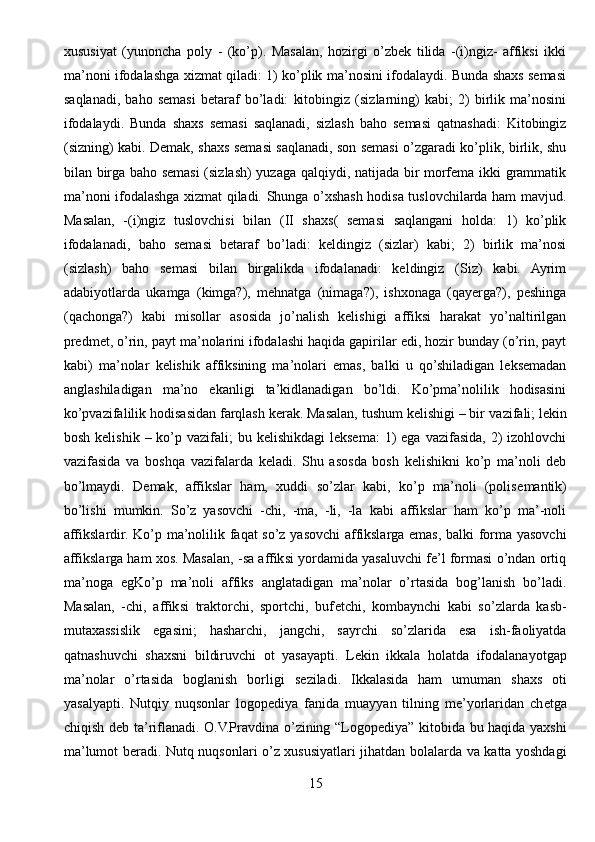 xususiyat   (yunoncha   poly   -   (ko’p).   Masalan,   hozirgi   o’zbek   tilida   -(i)ngiz-   affiksi   ikki
ma’noni ifodalashga xizmat qiladi: 1) ko’plik ma’nosini ifodalaydi. Bunda shaxs semasi
saqlanadi,   baho   semasi   betaraf   bo’ladi:   kitobingiz   (sizlarning)   kabi;   2)   birlik   ma’nosini
ifodalaydi.   Bunda   shaxs   semasi   saqlanadi,   sizlash   baho   semasi   qatnashadi:   Kitobingiz
(sizning) kabi. Demak, shaxs semasi saqlanadi, son semasi o’zgaradi ko’plik, birlik, shu
bilan birga baho semasi (sizlash) yuzaga qalqiydi, natijada bir morfema ikki grammatik
ma’noni ifodalashga xizmat qiladi. Shunga o’xshash hodisa tuslovchilarda ham mavjud.
Masalan,   -(i)ngiz   tuslovchisi   bilan   (II   shaxs(   semasi   saqlangani   holda:   1)   ko’plik
ifodalanadi,   baho   semasi   betaraf   bo’ladi:   keldingiz   (sizlar)   kabi;   2)   birlik   ma’nosi
(sizlash)   baho   semasi   bilan   birgalikda   ifodalanadi:   keldingiz   (Siz)   kabi.   Ayrim
adabiyotlarda   ukamga   (kimga?),   mehnatga   (nimaga?),   ishxonaga   (qayerga?),   peshinga
(qachonga?)   kabi   misollar   asosida   jo’nalish   kelishigi   affiksi   harakat   yo’naltirilgan
predmet, o’rin, payt ma’nolarini ifodalashi haqida gapirilar edi, hozir bunday (o’rin, payt
kabi)   ma’nolar   kelishik   affiksining   ma’nolari   emas,   balki   u   qo’shiladigan   leksemadan
anglashiladigan   ma’no   ekanligi   ta’kidlanadigan   bo’ldi.   Ko’pma’nolilik   hodisasini
ko’pvazifalilik hodisasidan farqlash kerak. Masalan, tushum kelishigi – bir   vazifali ; lekin
bosh  kelishik  – ko’p vazifali;   bu kelishikdagi  leksema:  1)  ega  vazifasida,  2)  izohlovchi
vazifasida   va   boshqa   vazifalarda   keladi.   Shu   asosda   bosh   kelishikni   ko’p   ma’noli   deb
bo’lmaydi.   Demak,   affikslar   ham,   xuddi   so’zlar   kabi,   ko’p   ma’noli   (polis е mantik)
bo’lishi   mumkin.   So’z   yasovchi   -chi,   -ma,   -li,   -la   kabi   affikslar   ham   ko’p   ma’-noli
affikslardir. Ko’p ma’nolilik faqat so’z yasovchi affikslarga emas, balki forma yasovchi
affikslarga ham xos. Masalan, -sa affiksi yordamida yasaluvchi fe’l formasi o’ndan ortiq
ma’noga   egKo’p   ma’noli   affiks   anglatadigan   ma’nolar   o’rtasida   bog’lanish   bo’ladi.
Masalan,   -chi,   affiksi   traktorchi,   sportchi,   buf е tchi,   kombaynchi   kabi   so’zlarda   kasb-
mutaxassislik   egasini;   hasharchi,   jangchi,   sayrchi   so’zlarida   esa   ish-faoliyatda
qatnashuvchi   shaxsni   bildiruvchi   ot   yasayapti.   L е kin   ikkala   holatda   ifodalanayotgap
ma’nolar   o’rtasida   boglanish   borligi   s е ziladi.   Ikkalasida   ham   umuman   shaxs   oti
yasalyapti.   Nutqiy   nuqsonlar   logop е diya   fanida   muayyan   tilning   me’yorlaridan   ch е tga
chiqish d е b ta’riflanadi. O.V.Pravdina o’zining “Logop е diya” kitobida bu haqida yaxshi
ma’lumot b е radi. Nutq nuqsonlari o’z xususiyatlari jihatdan bolalarda va katta yoshdagi
15 