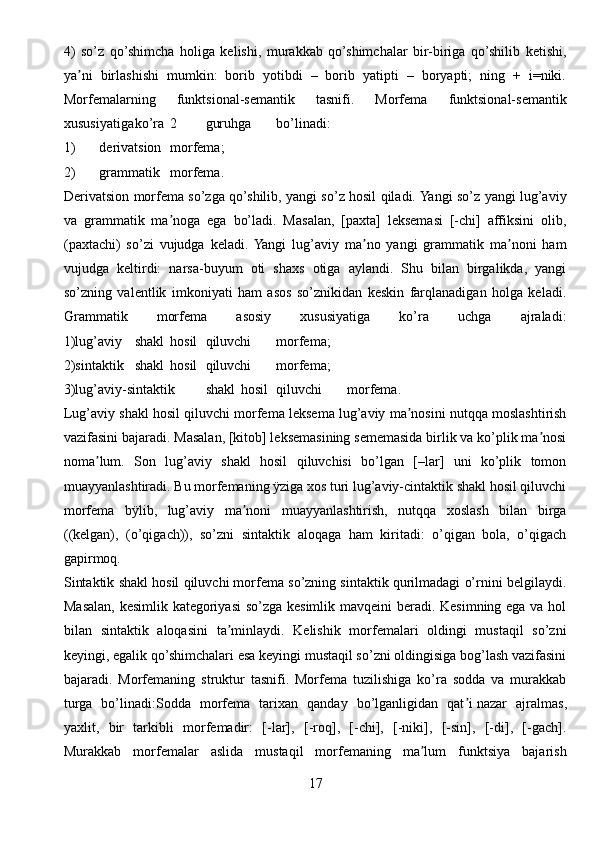 4)   so’z   qo’shimcha   holiga   kelishi,   murakkab   qo’shimchalar   bir-biriga   qo’shilib   ketishi,
ya ni   birlashishi   mumkin:   borib   yotibdi   –   borib   yatipti   –   boryapti;   ning   +   i=niki.ʼ
Morfemalarning   funktsional-semantik   tasnifi.   Morfema   funktsional-semantik
xususiyatiga ko’ra 2 guruhga bo’linadi:
1) derivatsion morfema;
2) grammatik morfema.
Derivatsion morfema so’zga qo’shilib, yangi so’z hosil qiladi. Yangi so’z yangi lug’aviy
va   grammatik   ma noga   ega   bo’ladi.   Masalan,   [paxta]   leksemasi   [-chi]   affiksini   olib,	
ʼ
(paxtachi)   so’zi   vujudga   keladi.  Yangi   lug’aviy   ma no   yangi   grammatik   ma noni   ham	
ʼ ʼ
vujudga   keltirdi:   narsa-buyum   oti   shaxs   otiga   aylandi.   Shu   bilan   birgalikda,   yangi
so’zning   valentlik   imkoniyati   ham   asos   so’znikidan   keskin   farqlanadigan   holga   keladi.
Grammatik   morfema   asosiy   xususiyatiga   ko’ra   uchga   ajraladi:
1)lug’aviy shakl hosil qiluvchi morfema;
2)sintaktik shakl hosil qiluvchi morfema;
3)lug’aviy-sintaktik shakl hosil qiluvchi morfema.
Lug’aviy shakl hosil qiluvchi morfema leksema lug’aviy ma nosini nutqqa moslashtirish	
ʼ
vazifasini bajaradi. Masalan, [kitob] leksemasining sememasida birlik va ko’plik ma nosi	
ʼ
noma lum.   Son   lug’aviy   shakl   hosil   qiluvchisi   bo’lgan   [–lar]   uni   ko’plik   tomon	
ʼ
muayyanlashtiradi. Bu morfemaning ÿziga xos turi lug’aviy-cintaktik shakl hosil qiluvchi
morfema   bÿlib,   lug’aviy   ma noni   muayyanlashtirish,   nutqqa   xoslash   bilan   birga	
ʼ
((kelgan),   (o’qigach)),   so’zni   sintaktik   aloqaga   ham   kiritadi:   o’qigan   bola,   o’qigach
gapirmoq.
Sintaktik shakl hosil qiluvchi morfema so’zning sintaktik qurilmadagi o’rnini belgilaydi.
Masalan, kesimlik kategoriyasi  so’zga kesimlik mavqeini beradi. Kesimning ega va hol
bilan   sintaktik   aloqasini   ta minlaydi.   Kelishik   morfemalari   oldingi   mustaqil   so’zni	
ʼ
keyingi, egalik qo’shimchalari esa keyingi mustaqil so’zni oldingisiga bog’lash vazifasini
bajaradi.   Morfemaning   struktur   tasnifi.   Morfema   tuzilishiga   ko’ra   sodda   va   murakkab
turga   bo’linadi:Sodda   morfema   tarixan   qanday   bo’lganligidan   qat i	
ʼ   nazar   ajralmas ,
yaxlit,   bir   tarkibli   morfemadir:   [-lar],   [-roq],   [-chi],   [-niki],   [-sin],   [-di],   [-gach].
Murakkab   morfemalar   aslida   mustaqil   morfemaning   ma lum   funktsiya   bajarish	
ʼ
17 