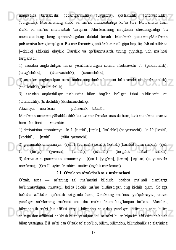 maqsadida   birlashishi:   (odamgarchilik),   (uygacha),   (xafachilik),   (chorvachilik),
(borganda).   Morfemaning   shakl   va   ma no   munosabatiga   ko’ra   turi.   Morfemada   hamʼ
shakl   va   ma no   munosabati   barqaror.   Morfemaning   miqdoran   cheklanganligi   bu	
ʼ
munosabatning   keng   qamrovliligidan   dalolat   beradi.   Morfemik   polisemiyMorfemik
polisemiya keng tarqalgan. Bu morfemaning polifunktsionalligiga bog’liq. Misol sifatida
[–chilik]   affiksini   olaylik.   Darslik   va   qo’llanmalarda   uning   quyidagi   uch   ma nosi	
ʼ
farqlanadi:
1)   asosdan   anglashilgan   narsa   yetishtiriladigan   sohani   ifodalovchi   ot:   (paxtachilik),
(urug’chilik), (chorvachilik), (uzumchilik);
2)   asosdan   anglashilgan   narsa-hodisaning   borlik   holatini   bildiruvchi   ot:   (pishiqchilik),
(mo’lchilik), (arzonchilik);
3)   asosdan   anglashilgan   tushuncha   bilan   bog’liq   bo’lgan   ishni   bildiruvchi   ot:
(ulfatchilik), (tirikchilik) (dushmanchilik).
А ksariyat morfema – polisemik tabiatli.
Morfemik omonimiyShakldoshlik bir tur morfemalar orasida ham, turli morfema orasida
ham bo’lishi mumkin.
1)  derivatsion omonimiya:  -ki I:  [turtki], [tepki], [ko’chki] (ot  yasovchi); -ki  II:  [ichki],
[kechki], [ustki] (sifat yasovchi).
2) grammatik omonimiya: -(i)sh I: (borish), (kelish), (ketish) (harakat nomi shakli); -(i)sh
II:   (birga)   (yuvish),   (tarash),   (ishlash)   (birgalik   nisbat   shakli);
3)   derivatsion-grammatik   omonimiya:   -(i)m   I:   [yig’im],   [terim],   [sig’im]   (ot   yasovchi
morfema); -(i)m II: uyim, kitobim, soatim (egalik morfemasi).
2.1. O’zak  va o’zakdosh so’z tushunchasi
O’zak,   asos   —   so’zning   asl   ma’nosini   bildirib,   boshqa   ma’noli   qismlarga
bo’linmaydigan,   mustaqil   holda   leksik   ma’no   bildiradigan   eng   kichik   qism.   So’zga
turlicha   affikslar   qo’shilib   kelganda   ham,   O’zakning   ma’nosi   yo’qolmaydi,   undan
yasalgan   so’zlarning   ma’nosi   ana   shu   ma’no   bilan   bog’langan   bo’ladi.   Masalan,
bilimdonlik   so’zi   lik   affiksi   orqali   bilimdon   so’zidan   yasalgan;   bilimdon   so’zi   bilim
so’ziga don affiksini qo’shish bilan yasalgan, bilim so’zi bil so’ziga im affiksini qo’shish
bilan yasalgan. Bil so’zi esa O’zak so’z bo’lib, bilim, bilimdon, bilimdonlik so’zlarining
18 