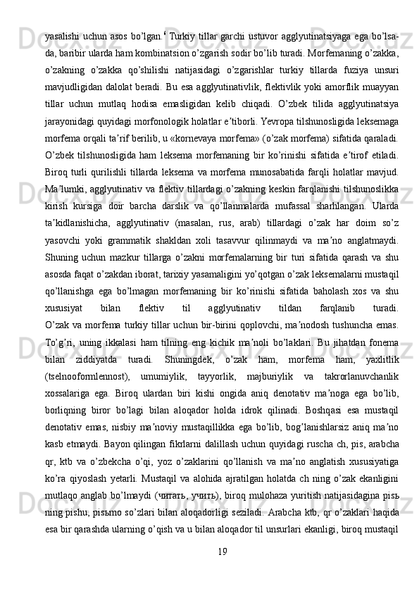 yasalishi  uchun asos bo’lgan. 6
  Turkiy tillar garchi  ustuvor agglyutinatsiyaga ega bo’lsa-
da, baribir ularda ham kombinatsion o’zgarish sodir bo’lib turadi. Morfemaning o’zakka,
o’zakning   o’zakka   qo’shilishi   natijasidagi   o’zgarishlar   turkiy   tillarda   fuziya   unsuri
mavjudligidan dalolat beradi. Bu esa agglyutinativlik, flektivlik yoki amorflik muayyan
tillar   uchun   mutlaq   hodisa   emasligidan   kelib   chiqadi.   O’zbek   tilida   agglyutinatsiya
jarayonidagi quyidagi morfonologik holatlar e tiborli. Yevropa tilshunosligida leksemagaʼ
morfema orqali ta rif berilib, u «kornevaya morfema» (o’zak morfema) sifatida qaraladi.	
ʼ
O’zbek   tilshunosligida   ham   leksema   morfemaning   bir   ko’rinishi   sifatida   e tirof   etiladi.	
ʼ
Biroq   turli   qurilishli   tillarda   leksema   va   morfema   munosabatida   farqli   holatlar   mavjud.
Ma lumki, agglyutinativ va flektiv tillardagi o’zakning keskin farqlanishi  tilshunoslikka	
ʼ
kirish   kursiga   doir   barcha   darslik   va   qo’llanmalarda   mufassal   sharhlangan.   Ularda
ta kidlanishicha,   agglyutinativ   (masalan,   rus,   arab)   tillardagi   o’zak   har   doim   so’z
ʼ
yasovchi   yoki   grammatik   shakldan   xoli   tasavvur   qilinmaydi   va   ma no   anglatmaydi.	
ʼ
Shuning   uchun   mazkur   tillarga   o’zakni   morfemalarning   bir   turi   sifatida   qarash   va   shu
asosda faqat o’zakdan iborat, tarixiy yasamaligini yo’qotgan o’zak leksemalarni mustaqil
qo’llanishga   ega   bo’lmagan   morfemaning   bir   ko’rinishi   sifatida   baholash   xos   va   shu
xususiyat   bilan   flektiv   til   agglyutinativ   tildan   farqlanib   turadi.
O’zak   va  morfema  turkiy  tillar  uchun  bir-birini   qoplovchi,  ma nodosh  tushuncha   emas.	
ʼ
To’g ri,   uning   ikkalasi   ham   tilning   eng   kichik   ma noli   bo’laklari.   Bu   jihatdan   fonema	
ʼ ʼ
bilan   ziddiyatda   turadi.   Shuningdek,   o’zak   ham,   morfema   ham,   yaxlitlik
(tselnooformlennost),   umumiylik,   tayyorlik,   majburiylik   va   takrorlanuvchanlik
xossalariga   ega.   Biroq   ulardan   biri   kishi   ongida   aniq   denotativ   ma noga   ega   bo’lib,	
ʼ
borliqning   biror   bo’lagi   bilan   aloqador   holda   idrok   qilinadi.   Boshqasi   esa   mustaqil
denotativ   emas,   nisbiy   ma noviy   mustaqillikka   ega   bo’lib,   bog lanishlarsiz   aniq   ma no	
ʼ ʼ ʼ
kasb  etmaydi.  Bayon  qilingan  fikrlarni  dalillash  uchun  quyidagi  ruscha  ch,  pis,   arabcha
qr ,   ktb   va   o’zbekcha   o’qi,   yoz   o’zaklarini   qo’llanish   va   ma no   anglatish   xususiyatiga	
ʼ
ko’ra   qiyoslash   yetarli.   Mustaqil   va   alohida   ajratilgan   holatda   ch   ning   o’zak   ekanligini
mutlaqo  anglab   bo’lmaydi   ( читать ,   учить ),   biroq   mulohaza   yuritish   natijasidagina   pis ь
ning pishu, pis ь mo so’zlari bilan aloqadorligi seziladi.   А rabcha ktb, qr o’zaklari haqida
esa bir qarashda ularning o’qish va u bilan aloqador til unsurlari ekanligi, biroq mustaqil
19 