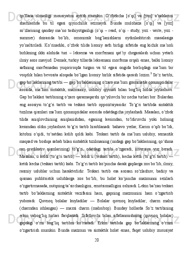 qo’llana   olmasligi   xususiyatini   aytish   mumkin.   O’zbekcha   [o’qi]   va   [yoz]   o’zaklarini
sharhlashda   bu   til   egasi   qiyinchilik   sezmaydi.   Bunda   mulohaza   [o’qi]   va   [yoz]
so’zlarining   qanday   ma no   tashiyotganligi   (o’qi   –   read,   o’qi   -   study,   yoz   -   write,   yoz   -ʼ
summer)   doirasida   bo’lib,   omonimik   bog lanishlarni   oydinlashtirish   masalasiga	
ʼ
yo’naltiriladi.   Ko’rinadiki,   o’zbek   tilida   lisoniy   sath   birligi   sifatida   eng   kichik   ma noli	
ʼ
birlikning   ikki   alohida   turi   –   leksema   va   morfemani   qat iy   chegaralash   uchun   yetarli	
ʼ
ilmiy asos mavjud. Demak, turkiy tillarda leksemani morfema orqali emas, balki lisoniy
sathning   morfemadan   yuqoriroqda   turgan   va   til   egasi   ongida   borliqdagi   ma lum   bir	
ʼ
voqelik bilan bevosita aloqada bo’lgan lisoniy birlik sifatida qarash lozim. 7
  So z tartibi,
ʻ
gap bo laklarining tartibi — gap bo laklarining o zaro ma lum grammatik qonunqoidalar	
ʻ ʻ ʻ ʼ
asosida,   ma lum   sintaktik,   mazmuniy,   uslubiy   qiymati   bilan   bog liq   holda   joylashuvi.	
ʼ ʻ
Gap bo laklari tartibining o zaro qaramaqarshi qo yiluvchi bir necha turlari bor. Bulardan	
ʻ ʻ ʻ
eng   asosiysi   to g ri   tartib   va   teskari   tartib   oppozitsiyasidir.   To g ri   tartibda   sintaktik	
ʻ ʻ ʻ ʻ
tuzilma qismlari ma lum qonunqoidalar asosida odatdagicha joylashadi. Masalan, o zbek	
ʼ ʻ
tilida   aniqlovchining   aniqlanishdan,   eganing   kesimdan,   to ldiruvchi   yoki   holning	
ʻ
kesimdan  oldin  joylashuvi   to g ri  tartib  hisoblanadi:  bahavo   yerlar,  Karim  o qib  bo ldi,	
ʻ ʻ ʻ ʻ
kitobni   o qidi,   to satdan   kelib   qoldi   kabi.   Teskari   tartib   da   ma lum   uslubiy,   semantik	
ʻ ʻ ʼ
maqsad va boshqa sabab bilan sintaktik tuzilmaning (undagi gap bo laklarining, qo shma	
ʻ ʻ
ran   predikativ   qismlarining)   to g ri,   odatdagi   tartibi   o zgaradi,   inversiya   yuz   beradi.	
ʻ ʻ ʻ
Masalan, u keldi (to g ri tartib) — keldi u (teskari tartib), kecha ketdi (to g ri tartib) —	
ʻ ʻ ʻ ʻ
ketdi kecha (teskari tartib) kabi. To g ri tartib ko pincha darak gaplarga xos bo lib, ilmiy,	
ʻ ʻ ʻ ʻ
rasmiy   uslublar   uchun   harakterlidir.   Teskari   tartib   esa   asosan   so zlashuv,   badiiy   va	
ʻ
qisman   publitsistik   uslublarga   xos   bo lib,   bu   holat   ko pincha   mazmunni   sezilarli	
ʻ ʻ
o zgartirmasada, nutqning ta sirchanligini, emotsionalligini oshiradi. Lekin ba zan teskari	
ʻ ʼ ʼ
tartib   bo laklarning   sintaktik   vazifasini   ham,   gapning   mazmunini   ham   o zgartirib	
ʻ ʻ
yuboradi:   Quvnoq   bolalar   kuyladilar   —   Bolalar   quvnoq   kuyladilar;   charm   mahsi
(charmdan   ishlangan)   —   maxsi   charm   (mahsibop).   Bunday   hollarda   So z   tartibining	
ʻ
erkin   vabog liq   turlari   farqlanadi.   Sifatlovchi   bilan   sifatlanmishning   (quvnoq   bolalar)	
ʻ
gapdagi   o rni   bog liq   tartibni   ko rsatadi.   Erkin   tartibda   gap   bo laklarining   o rnini
ʻ ʻ ʻ ʻ ʻ
o zgartirish   mumkin.   Bunda   mazmun   va   sintaktik   holat   emas,   faqat   uslubiy   xususiyat	
ʻ
20 