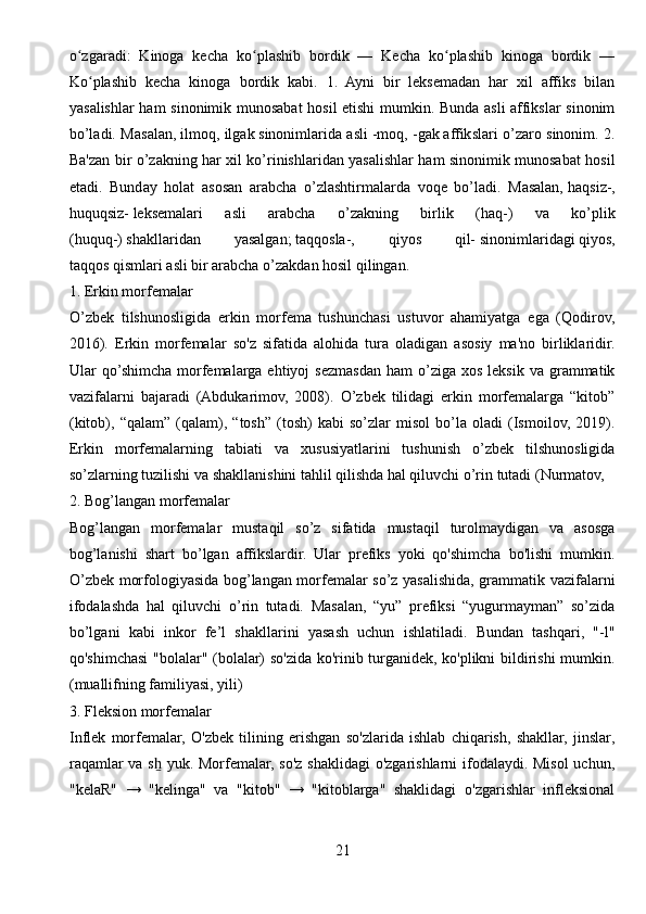 o zgaradi:   Kinoga   kecha   ko plashib   bordik   —   Kecha   ko plashib   kinoga   bordik   —ʻ ʻ ʻ
Ko plashib   kecha   kinoga   bordik   kabi.   1.   Ayni   bir   leksemadan   har   xil   affiks   bilan	
ʻ
yasalishlar ham sinonimik munosabat  hosil etishi mumkin. Bunda asli affikslar sinonim
bo’ladi. Masalan,   ilmoq, ilgak   sinonimlarida asli   -moq, -gak   affikslari o’zaro sinonim. 2.
Ba'zan bir o’zakning har xil ko’rinishlaridan yasalishlar ham sinonimik munosabat hosil
etadi.   Bunday   holat   asosan   arabcha   o’zlashtirmalarda   voqe   bo’ladi.   Masalan,   haqsiz-,
huquqsiz-   leksemalari   asli   arabcha   o’zakning   birlik   (haq-)   va   ko’plik
(huquq-)   shakllaridan   yasalgan ;   taqqosla-,   qiyos   qil-   sinonimlaridagi   qiyos,
taqqos   qismlari asli bir arabcha o’zakdan hosil qilingan.
1. Erkin morfemalar
O’zbek   tilshunosligida   erkin   morfema   tushunchasi   ustuvor   ahamiyatga   ega   (Qodirov,
2016).   Erkin   morfemalar   so'z   sifatida   alohida   tura   oladigan   asosiy   ma'no   birliklaridir.
Ular   qo’shimcha  morfemalarga   ehtiyoj   sezmasdan  ham  o’ziga  xos   leksik  va  grammatik
vazifalarni   bajaradi   (Abdukarimov,   2008).   O’zbek   tilidagi   erkin   morfemalarga   “kitob”
(kitob),   “qalam”   (qalam),   “tosh”   (tosh)   kabi   so’zlar   misol   bo’la   oladi   (Ismoilov,   2019).
Erkin   morfemalarning   tabiati   va   xususiyatlarini   tushunish   o’zbek   tilshunosligida
so’zlarning tuzilishi va shakllanishini tahlil qilishda hal qiluvchi o’rin tutadi (Nurmatov, 
2. Bog’langan morfemalar
Bog’langan   morfemalar   mustaqil   so’z   sifatida   mustaqil   turolmaydigan   va   asosga
bog’lanishi   shart   bo’lgan   affikslardir.   Ular   prefiks   yoki   qo'shimcha   bo'lishi   mumkin.
O’zbek morfologiyasida bog’langan morfemalar so’z yasalishida, grammatik vazifalarni
ifodalashda   hal   qiluvchi   o’rin   tutadi.   Masalan,   “yu”   prefiksi   “yugurmayman”   so’zida
bo’lgani   kabi   inkor   fe’l   shakllarini   yasash   uchun   ishlatiladi.   Bundan   tashqari,   "-l"
qo'shimchasi "bolalar" (bolalar) so'zida ko'rinib turganidek, ko'plikni bildirishi  mumkin.
(muallifning familiyasi, yili)
3. Fleksion morfemalar
Inflek   morfemalar,   O'zbek   tilining   erishgan   so'zlarida   ishlab   chiqarish,   shakllar,   jinslar,
raqamlar  va s  yuk. Morfemalar, so'z shaklidagi  o'zgarishlarni ifodalaydi. Misol  uchun,	
ẖ
"kelaR"   →   "kelinga"   va   "kitob"   →   "kitoblarga"   shaklidagi   o'zgarishlar   infleksional
21 