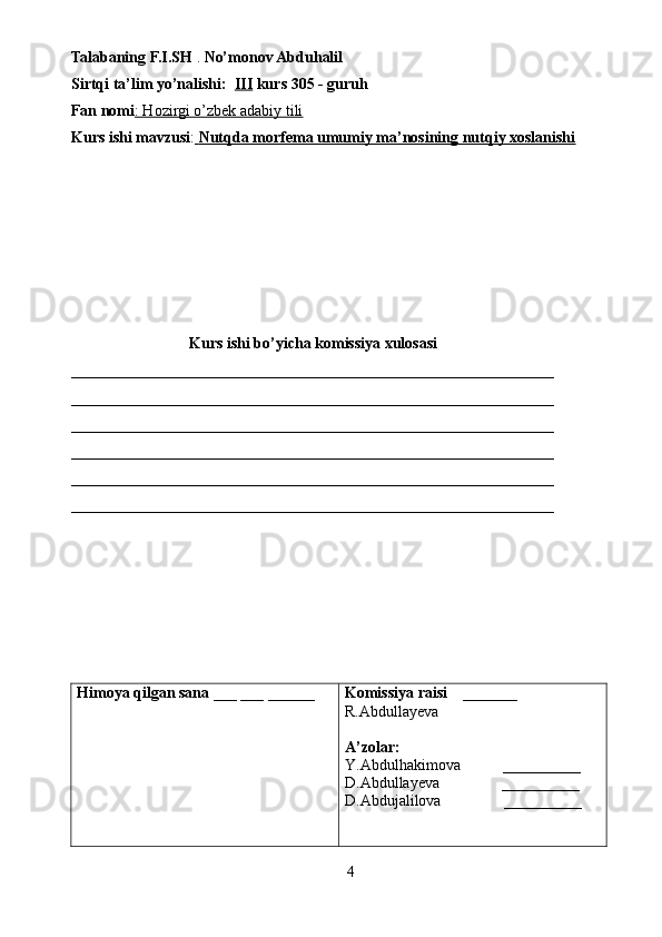 Talabaning F.I.SH  .  No’monov Abduhalil 
Sirtqi ta’lim yo’nalishi:   III  kurs  305  - guruh 
Fan nomi : Hozirgi o’zbek adabiy tili  
Kurs ishi mavzusi :     Nutqda morfema umumiy ma’nosining nutqiy xoslanishi   
Kurs ishi bo’yicha komissiya xulosasi  
______________________________________________________________
______________________________________________________________
______________________________________________________________
______________________________________________________________
______________________________________________________________
______________________________________________________________
Himoya qilgan sana  ___ ___ ______ Komissiya raisi     _______ 
R.Abdullayeva
A’zolar: 
Y.Abdulhakimova           __________
D.Abdullayeva                __________
D.Abdujalilova                 __________
4 