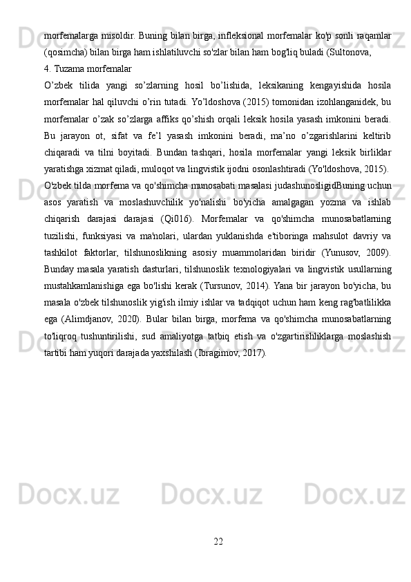 morfemalarga misoldir. Buning bilan birga, infleksional morfemalar ko'p sonli  raqamlar
(qosimcha) bilan birga ham ishlatiluvchi so'zlar bilan ham bog'liq buladi (Sultonova, 
4. Tuzama morfemalar
O’zbek   tilida   yangi   so’zlarning   hosil   bo’lishida,   leksikaning   kengayishida   hosila
morfemalar hal qiluvchi o’rin tutadi. Yo’ldoshova (2015) tomonidan izohlanganidek, bu
morfemalar   o’zak   so’zlarga   affiks   qo’shish   orqali   leksik   hosila   yasash   imkonini   beradi.
Bu   jarayon   ot,   sifat   va   fe’l   yasash   imkonini   beradi,   ma’no   o’zgarishlarini   keltirib
chiqaradi   va   tilni   boyitadi.   Bundan   tashqari,   hosila   morfemalar   yangi   leksik   birliklar
yaratishga xizmat qiladi, muloqot va lingvistik ijodni osonlashtiradi (Yo'ldoshova, 2015).
O'zbek tilda morfema va qo'shimcha munosabati masalasi judashunosligidBuning uchun
asos   yaratish   va   moslashuvchilik   yo'nalishi   bo'yicha   amalgagan   yozma   va   ishlab
chiqarish   darajasi   darajasi   (Qi016).   Morfemalar   va   qo'shimcha   munosabatlarning
tuzilishi,   funksiyasi   va   ma'nolari,   ulardan   yuklanishda   e'tiboringa   mahsulot   davriy   va
tashkilot   faktorlar,   tilshunoslikning   asosiy   muammolaridan   biridir   (Yunusov,   2009).
Bunday   masala   yaratish   dasturlari,   tilshunoslik   texnologiyalari   va   lingvistik   usullarning
mustahkamlanishiga   ega   bo'lishi   kerak   (Tursunov,   2014). Yana   bir   jarayon   bo'yicha,   bu
masala o'zbek tilshunoslik yig'ish ilmiy ishlar va tadqiqot uchun ham keng rag'batlilikka
ega   (Alimdjanov,   2020).   Bular   bilan   birga,   morfema   va   qo'shimcha   munosabatlarning
to'liqroq   tushuntirilishi,   sud   amaliyotga   tatbiq   etish   va   o'zgartirishliklarga   moslashish
tartibi ham yuqori darajada yaxshilash (Ibragimov, 2017).
22 