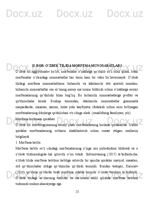 II. BOB. O’ZBEK TILIDA MORFEMA MUNOSABATLARI
O’zbek tili agglyutinativ bo’lib, morfemalar o’zaklarga qo’shilib so’z hosil  qiladi, lekin
morfemalar   o’rtasidagi   munosabatlar   har   doim   ham   bir   tekis   bo’lavermaydi.   O’zbek
tilidagi   morfema   munosabatlarini   birlamchi   va   ikkilamchi   deb   ajratish   mumkin,
birlamchi munosabatlar esa so’zning asosiy ma’nosini bildirish uchun o’zaklarga asosiy
morfemalarning   qo’shilishi   bilan   bog’liq.   Bu   birlamchi   munosabatlarga   prefiks   va
qo'shimchalar   kiradi.   Boshqa   tomondan,   ikkilamchi   munosabatlar   grammatik
maqsadlarda,   masalan,   zamon,   holat   yoki   kayfiyatni   ifodalash   uchun   asos   bo'lmagan
morfemalarning ildizlarga qo'shilishini o'z ichiga oladi.  (muallifning familiyasi, yili)
Morfema birikmasi qoidalari
O’zbek   tili   morfologiyasining   asosiy   jihati   morfemalarning   birikma   qoidalaridir.   Ushbu
qoidalar   morfemalarning   so'zlarni   shakllantirish   uchun   ruxsat   etilgan   usullarini
belgilaydi. 
1. Morfema tartibi
Morfema   tartibi   so’z   ichidagi   morfemalarning   o’ziga   xos   joylashishini   bildiradi   va   u
o’zbek   tilshunosligida   hal   qiluvchi   o’rin   tutadi.   Sultonovaning   (2017)   ta kidlashicha,ʼ
o zbek   tilida   morfema   tartibini   tartibga   soluvchi   bir   qancha   qoidalar   mavjud,   masalan,	
ʻ
old   qo shimchalar   oldiga   qo shimcha   qo shish   tamoyili.   Bundan   tashqari,   Karimov	
ʻ ʻ ʻ
(2014)   qo’shma   so’zlarda   bosh   morfema   odatda   birinchi   o’rinda   turishini   ta’kidlaydi.
O’zbek   tilidagi   so’zlarning   tuzilishi   va   ma’nosini   tahlil   qilishda   morfema   tartibini
tushunish muhim ahamiyatga ega.
23 