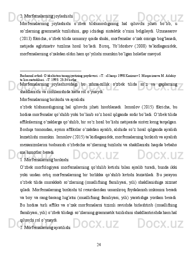 2. Morfemalarning joylashishi
Morfemalarning   joylashishi   o’zbek   tilshunosligining   hal   qiluvchi   jihati   bo’lib,   u
so’zlarning   grammatik   tuzilishini,   gap   ichidagi   sintaktik   o’rnini   belgilaydi.   Uzunasarov
(2013) fikricha, o zbek tilida umumiy qoida shuki, morfemalar o zak oxiriga bog lanadi,ʻ ʻ ʻ
natijada   aglutinativ   tuzilma   hosil   bo ladi.   Biroq,   Yo’ldoshev   (2008)   ta’kidlaganidek,	
ʻ
morfemalarning o’zakdan oldin ham qo’yilishi mumkin bo’lgan holatlar mavjud.
____________________________
Barkamol avlod- O`zbekiston taraqqiyotining poydevori. –T.: «Sharq» 1998 Karimov I. Mirqosimova M. Adabiy 
ta`lim metodikasi. –T. 1993. 23-34 betlar     
Morfemalarning   joylashuvidagi   bu   xilma-xillik   o’zbek   tilida   so’z   va   gaplarning
shakllanishi va izohlanishida katta rol o’ynaydi.
Morfemalarning birikishi va ajralishi
o’zbek   tilshunosligining   hal   qiluvchi   jihati   hisoblanadi.   Ismoilov   (2015)   fikricha,   bu
hodisa morfemalar qo’shilib yoki bo’linib so’z hosil qilganda sodir bo’ladi. O zbek tilida	
ʻ
affikslarning o zaklarga qo shilib, bir so z hosil bo lishi natijasida sintez keng tarqalgan.	
ʻ ʻ ʻ ʻ
Boshqa   tomondan,   ayrim   affikslar   o’zakdan   ajralib,  alohida   so’z   hosil   qilganda   ajralish
kuzatilishi mumkin. Ismoilov (2015) ta’kidlaganidek, morfemalarning birikish va ajralish
mexanizmlarini tushunish o’zbekcha so’zlarning tuzilishi  va shakllanishi  haqida bebaho
ma’lumotlar beradi.
1. Morfemalarning birikishi
O’zbek   morfologiyasi   morfemalarning   qo’shilib   ketishi   bilan   ajralib   turadi,   bunda   ikki
yoki   undan   ortiq   morfemalarning   bir   birlikka   qo’shilib   ketishi   kuzatiladi.   Bu   jarayon
o’zbek   tilida   murakkab   so’zlarning   (muallifning   familiyasi,   yili)   shakllanishiga   xizmat
qiladi. Morfemalarning birikishi til resurslaridan unumliroq foydalanish imkonini beradi
va   boy   va   rang-barang   lug’atni   (muallifning   familiyasi,   yili)   yaratishga   yordam   beradi.
Bu   hodisa   turli   affiks   va   o zak   morfemalarni   tizimli   ravishda   birlashtirib   (muallifning	
ʻ
familiyasi, yili) o zbek tilidagi so zlarning grammatik tuzilishini shakllantirishda ham hal	
ʻ ʻ
qiluvchi rol o ynaydi.	
ʻ
2. Morfemalarning ajratilishi
24 