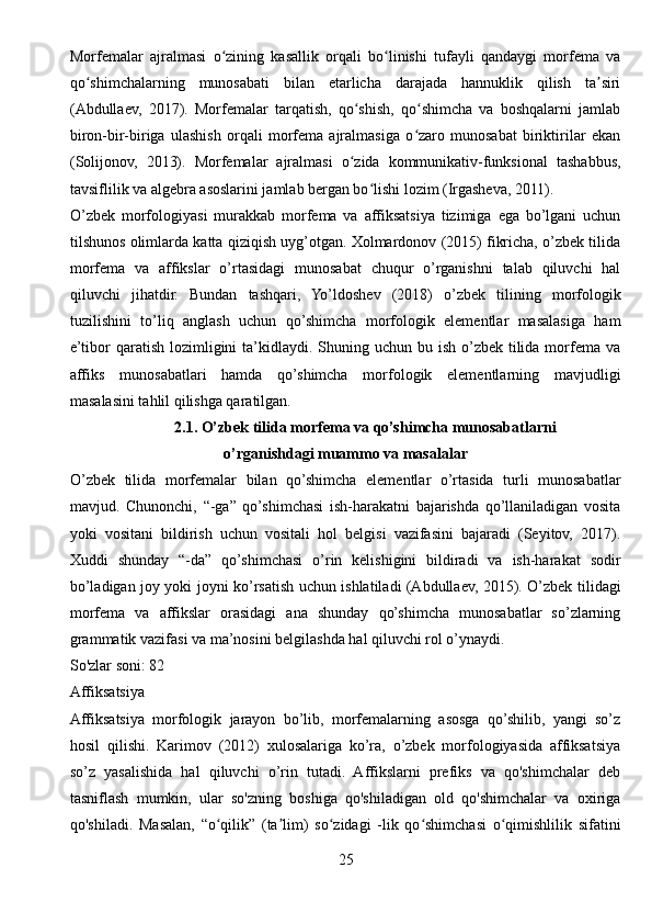 Morfemalar   ajralmasi   o zining   kasallik   orqali   bo linishi   tufayli   qandaygi   morfema   vaʻ ʻ
qo shimchalarning   munosabati   bilan   etarlicha   darajada   hannuklik   qilish   ta siri	
ʻ ʼ
(Abdullaev,   2017).   Morfemalar   tarqatish,   qo shish,   qo shimcha   va   boshqalarni   jamlab	
ʻ ʻ
biron-bir-biriga   ulashish   orqali   morfema   ajralmasiga   o zaro   munosabat   biriktirilar   ekan	
ʻ
(Solijonov,   2013).   Morfemalar   ajralmasi   o zida   kommunikativ-funksional   tashabbus,	
ʻ
tavsiflilik va algebra asoslarini jamlab bergan bo lishi lozim (Irgasheva, 2011).	
ʻ
O’zbek   morfologiyasi   murakkab   morfema   va   affiksatsiya   tizimiga   ega   bo’lgani   uchun
tilshunos olimlarda katta qiziqish uyg’otgan. Xolmardonov (2015) fikricha, o’zbek tilida
morfema   va   affikslar   o’rtasidagi   munosabat   chuqur   o’rganishni   talab   qiluvchi   hal
qiluvchi   jihatdir.   Bundan   tashqari,   Yo’ldoshev   (2018)   o’zbek   tilining   morfologik
tuzilishini   to’liq   anglash   uchun   qo’shimcha   morfologik   elementlar   masalasiga   ham
e’tibor  qaratish  lozimligini  ta’kidlaydi. Shuning uchun bu ish o’zbek tilida morfema va
affiks   munosabatlari   hamda   qo’shimcha   morfologik   elementlarning   mavjudligi
masalasini tahlil qilishga qaratilgan.
2.1. O’zbek tilida morfema va qo’shimcha munosabatlarni
o’rganishdagi muammo va masalalar
O’zbek   tilida   morfemalar   bilan   qo’shimcha   elementlar   o’rtasida   turli   munosabatlar
mavjud.   Chunonchi,   “-ga”   qo’shimchasi   ish-harakatni   bajarishda   qo’llaniladigan   vosita
yoki   vositani   bildirish   uchun   vositali   hol   belgisi   vazifasini   bajaradi   (Seyitov,   2017).
Xuddi   shunday   “-da”   qo’shimchasi   o’rin   kelishigini   bildiradi   va   ish-harakat   sodir
bo’ladigan joy yoki joyni ko’rsatish uchun ishlatiladi (Abdullaev, 2015). O’zbek tilidagi
morfema   va   affikslar   orasidagi   ana   shunday   qo’shimcha   munosabatlar   so’zlarning
grammatik vazifasi va ma’nosini belgilashda hal qiluvchi rol o’ynaydi.
So'zlar soni: 82
Affiksatsiya
Affiksatsiya   morfologik   jarayon   bo’lib,   morfemalarning   asosga   qo’shilib,   yangi   so’z
hosil   qilishi.   Karimov   (2012)   xulosalariga   ko’ra,   o’zbek   morfologiyasida   affiksatsiya
so’z   yasalishida   hal   qiluvchi   o’rin   tutadi.   Affikslarni   prefiks   va   qo'shimchalar   deb
tasniflash   mumkin,   ular   so'zning   boshiga   qo'shiladigan   old   qo'shimchalar   va   oxiriga
qo'shiladi.   Masalan,   “o qilik”   (ta lim)   so zidagi   -lik   qo shimchasi   o qimishlilik   sifatini	
ʻ ʼ ʻ ʻ ʻ
25 