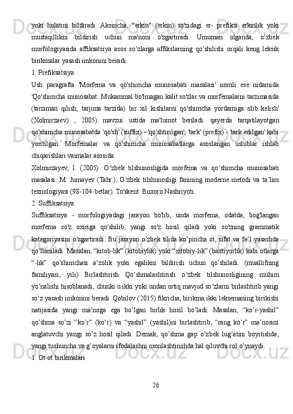 yoki   holatini   bildiradi.   Aksincha,   "erkin"   (erkin)   so'zidagi   er-   prefiksi   erkinlik   yoki
mustaqillikni   bildirish   uchun   ma'noni   o'zgartiradi.   Umuman   olganda,   o’zbek
morfologiyasida   affiksatsiya   asos   so’zlarga   affikslarning   qo’shilishi   orqali   keng   leksik
birikmalar yasash imkonini beradi.
1. Prefiksatsiya
Ush   paragrafta   'Morfema   va   qo'shimcha   munosabati   masalasi'   nomli   ese   nidamida
'Qo'shimcha munosabat: Mukammal bo'lmagan kalit so'zlar va morfemalarni tarzimasida
(tarziman   qilish;   tarjima   tarzida)   bir   xil   kishilarni   qo'shimcha   yordamiga   olib   kelish'
(Xolmirzaev)   ,   2005)   mavzui   ustida   ma'lumot   beriladi.   qayerda   tarqatilayotgan
qo'shimcha munosabatda 'qo'sh' (suffix) - 'qo'shtirilgan', 'tark' (prefix) - 'tark edilgan' kabi
yoritilgan.   Morfemalar   va   qo'shimcha   munosabatlarga   asoslangan   uslublar   ishlab
chiqarishlari vaimalar asosida.
Xolmirzayev,   I.   (2005).   O zbek   tilshunosligida   morfema   va   qo shimcha   munosabatiʻ ʻ
masalasi.   M.   Jumayev   (Tahr.),   O zbek   tilshunosligi   fanining   moderne   metodi   va   ta lim	
ʻ ʼ
texnologiyasi (98-104-betlar). To'skent: Buxoro Nashriyoti.
2. Suffiksatsiya
Suffiksatsiya   -   morfologiyadagi   jarayon   bo'lib,   unda   morfema,   odatda,   bog'langan
morfema   so'z   oxiriga   qo'shilib,   yangi   so'z   hosil   qiladi   yoki   so'zning   grammatik
kategoriyasini  o'zgartiradi. Bu jarayon o’zbek tilida ko’pincha  ot, sifat  va fe’l  yasashda
qo’llaniladi. Masalan, “kitob-lik” (kitobiylik) yoki “xitobiy-lik” (baxtiyorlik) kabi otlarga
“-lik”   qo’shimchasi   a’zolik   yoki   egalikni   bildirish   uchun   qo’shiladi.   (muallifning
familiyasi,   yili)   Birlashtirish   Qo shmalashtirish   o zbek   tilshunosligining   muhim	
ʻ ʻ
yo nalishi hisoblanadi, chunki u ikki yoki undan ortiq mavjud so zlarni birlashtirib yangi	
ʻ ʻ
so z yasash imkonini beradi. Qobilov (2015) fikricha, birikma ikki leksemaning birikishi
ʻ
natijasida   yangi   ma’noga   ega   bo’lgan   birlik   hosil   bo’ladi.   Masalan,   “ko’r-yashil”
qo’shma   so’zi   “ko’r”   (ko’r)   va   “yashil”   (yashil)ni   birlashtirib,   “rang   ko’r”   ma’nosini
anglatuvchi   yangi   so’z   hosil   qiladi.   Demak,   qo’shma   gap   o’zbek   lug’atini   boyitishda,
yangi tushuncha va g’oyalarni ifodalashni osonlashtirishda hal qiluvchi rol o’ynaydi.
1. Ot-ot birikmalari
26 