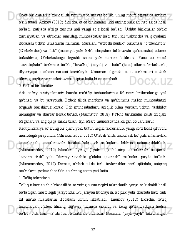 Ot-ot   birikmalari  o zbek  tilida  umumiy xususiyat   bo lib,  uning morfologiyasida  muhimʻ ʻ
o rin tutadi. Azizov (2012) fikricha, ot-ot birikmalari ikki otning birikishi natijasida hosil	
ʻ
bo’ladi,   natijada   o’ziga   xos   ma’noli   yangi   so’z   hosil   bo’ladi.   Ushbu   birikmalar   ob'ekt
xususiyatlari   va   ob'ektlar   orasidagi   munosabatlar   kabi   turli   xil   tushuncha   va   g'oyalarni
ifodalash  uchun  ishlatilishi   mumkin.  Masalan,   “o’zbekistonlik”  birikmasi  “o’zbekiston”
(O’zbekiston)   va   “lik”   (mansiyat   yoki   kelib   chiqishini   bildiruvchi   qo’shimcha)   otlarini
birlashtirib,   O’zbekistonga   tegishli   shaxs   yoki   narsani   bildiradi.   Yana   bir   misol
“tovalliqkabi”   birikmasi   bo’lib,   “tovalliq”   (xayol)   va   “kabi”   (kabi)   otlarini   birlashtirib,
illyuziyaga   o’xshash   narsani   tasvirlaydi.   Umuman   olganda,   ot-ot   birikmalari   o’zbek
tilining boyligi va moslashuvchanligiga katta hissa qo’shadi.
2. Fe’l-ot birikmalari
Ada   nafsiy   hissiyotlarimiz   hamda   ma'rifiy   tushumlarimiz   fe'l-noun   birikmalariga   yo'l
qo'chadi   va   bu   jarayonda   O'zbek   tilida   morfema   va   qo'shimcha   ma'lon   munosabatini
o'rganib   borishimiz   kerak.   Uch   munosabatlarni   aniqlik   bilan   yordam   uchun,   tashkilot
meninglar   va   shartlar   kerak   bo'ladi   (Nurmatov,   2018).   Fe'l-no   birikmalar   kelib   chiqishi
o'zgarishi va eng qisqa shakli bilan, fayl o'zaro munosabatida kelgan bo'lishi zarur 
Reduplikatsiya so’zning bir qismi yoki butun negizi takrorlanib, yangi so’z hosil qiluvchi
morfologik jarayondir. (Mirzaxmedov, 2012) O’zbek tilida takrorlash ko’plik, intensivlik,
takrorlanish,   takrorlanuvchi   harakat   kabi   turli   ma’nolarni   bildirish   uchun   ishlatiladi.
(Mirzaxmedov,   2012)   Masalan,   “yeng”   (“yutmoq”)   fe’lining   takrorlanishi   natijasida
“davom   etish”   yoki   “doimiy   ravishda   g’alaba   qozonish”   ma’nolari   paydo   bo’ladi.
(Mirzaxmedov,   2012)   Demak,   o’zbek   tilida   turli   tovlanishlar   hosil   qilishda,   aniqroq
ma’nolarni yetkazishda ikkilanishning ahamiyati katta.
1. To'liq takrorlash
To liq takrorlanish o zbek tilida so zning butun negizi takrorlanib, yangi so z shakli hosil
ʻ ʻ ʻ ʻ
bo ladigan morfologik jarayondir. Bu jarayon kuchayish, ko'plik yoki chastota kabi turli
ʻ
xil   ma'no   nuanslarini   ifodalash   uchun   ishlatiladi.   Imomov   (2012)   fikricha,   to’liq
takrorlanish   o’zbek   tilining   lug’aviy   tizimida   unumli   va   keng   qo’llaniladigan   hodisa
bo’lib,   otda   ham,   fe’lda   ham   kuzatilishi   mumkin.   Masalan,   “yayli-yayli”   takrorlangan
27 