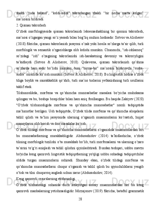 shakli   “juda   baland”,   “keldi-keldi”   takrorlangan   shakli   “bir   necha   marta   kelgan”
ma’nosini bildiradi.
2. Qisman takrorlash
O’zbek   morfologiyasida   qisman   takrorlanish   leksemashaklning   bir   qismini   takrorlash,
ma’nosi o’zgargan yangi so’z yasash bilan bog’liq muhim hodisadir. Sotvos va Alisherov
(2018) fikricha, qisman takrorlanish jarayoni o’zak yoki hosila so’zlarga ta’sir qilib, turli
morfologik va semantik o’zgarishlarga olib kelishi mumkin. Chunonchi, “ish-ishlamoq”
so’zidagi   “ish”   o’zagining   takrorlanishi   ish-harakatning   davomiy   va   takroriyligini
ta’kidlaydi   (Sotvos   &   Alisherov,   2018).   Qolaversa,   qisman   takrorlanish   qo’shma
so’zlarda   ham   sodir   bo’lishi   mumkin,   buni   “birma-bir”   ma’nosini   bildiruvchi   “sudra-
sudra” misolida ko’rish mumkin (Sotvos & Alisherov, 2018). Bu lingvistik hodisa o zbekʻ
tiliga   boylik  va   murakkablik  qo shib,  turli   ma no  tuslarini  yetkazishning  turli  usullarini	
ʻ ʼ
taklif etadi.
Tilshunoslikda,   morfema   va   qo shimcha   munosabatlar   masalasi   bo yicha   muhokama
ʻ ʻ
qilingan va bu, boshqa bosqichlar bilan ham aniq fosillangan. Bu haqida Zakiyev (2020)
"O zbek   tilshunosligida   morfema   va   qo shimcha   munosabatlar"   nomli   tadqiqotida	
ʻ ʻ
ma lumotlar  berilgan.  Ush tadqiqotda, O zbek tilida morfema va  qo shimcha  aloqalarni
ʼ ʻ ʻ
tahlil   qilish   va   ta lim   jarayonida   ularning   o rganish   muammolarini   ko rsatish,   hujjat	
ʼ ʻ ʻ
manoylarini olib borish va doir masalalar ko rish.	
ʻ
O’zbek tilidagi morfema va qo’shimcha munosabatlarni o’rganishda muammolardan biri
bu   munosabatlarning   murakkabligidir.   Abdurashidov   (2014)   ta kidlashicha,   o zbek	
ʼ ʻ
tilining morfologik tuzilishi o ta murakkab bo lib, turli morfemalarni va ularning o zaro	
ʻ ʻ ʻ
ta sirini to g ri aniqlash va tahlil qilishni qiyinlashtiradi. Bundan tashqari, ushbu mavzu	
ʼ ʻ ʻ
bo'yicha keng qamrovli lingvistik tadqiqotlarning yo'qligi ushbu sohadagi tadqiqotchilar
oldida   turgan   muammolarni   oshiradi.   Shunday   ekan,   o’zbek   tilidagi   morfema   va
qo’shimcha   munosabatlarni   chuqur   o’rganish   va   tahlil   qilish   bu   qiyinchiliklarni   yengib
o’tish va tilni chuqurroq anglash uchun zarur (Abdurashidov, 2014).
Keng qamrovli resurslarning etishmasligi
O’zbek   tilshunosligi   sohasida   duch   kelayotgan   asosiy   muammolardan   biri   bu   keng
qamrovli manbalarning yetishmasligidir. Mirzajonov (2019) fikricha, batafsil grammatik
28 