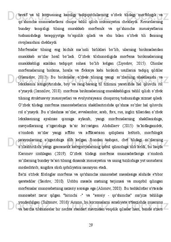 tavsif   va   til   korpusining   kamligi   tadqiqotchilarning   o’zbek   tilidagi   morfologik   va
qo’shimcha   munosabatlarni   chuqur   tahlil   qilish   imkoniyatini   cheklaydi.   Resurslarning
bunday   tanqisligi   tilning   murakkab   morfemik   va   qo’shimcha   xususiyatlarini
tushunishdagi   taraqqiyotga   to’sqinlik   qiladi   va   shu   bilan   o’zbek   tili   fanining
rivojlanishini cheklaydi.
Morfemalar   tilning   eng   kichik   ma noli   birliklari   bo lib,   ularning   birikmalaridanʼ ʻ
murakkab   so zlar   hosil   bo ladi.   O’zbek   tilshunosligida   morfema   birikmalarining	
ʻ ʻ
murakkabligi   azaldan   tadqiqot   sohasi   bo’lib   kelgan   (Ziyodov,   2015).   Olimlar
morfemalarning   birikma,   hosila   va   fleksiya   kabi   birikish   usullarini   tadqiq   qildilar
(Hamidov,   2012).   Bu   birikmalar   o zbek   tilining   yangi   so zlarning   shakllanishi   va	
ʻ ʻ
leksikasini   kengaytirishda,   boy   va   rang-barang   til   tizimini   yaratishda   hal   qiluvchi   rol
o ynaydi  (Ismoilov, 2018). morfema birikmalarining murakkabligini tahlil  qilish o’zbek	
ʻ
tilining strukturaviy xususiyatlari va evolyutsiyasini chuqurroq tushunishga xizmat qiladi
O’zbek   tilidagi   morfema   munosabatlarini   shakllantirishda   qo’shma   so’zlar   hal   qiluvchi
rol   o’ynaydi.   Bu   o’zlashma   so’zlar,   avvalambor,   arab,   fors,   rus,   ingliz   tillaridan   o’zbek
leksikasining   ajralmas   qismiga   aylanib,   yangi   morfemalarning   shakllanishiga,
mavjudlarining   o’zgarishiga   ta’sir   ko’rsatgan.   Abdullaev   (2015)   ta kidlaganidek,	
ʼ
o rindosh   so zlar   yangi   affiks   va   affiksatsion   qoliplarni   keltirib,   morfologik	
ʻ ʻ
jarayonlarning   o zgarishiga   olib   kelgan.   Bundan   tashqari,   chet   tilidagi   so’zlarning	
ʻ
o’zlashtirilishi yangi grammatik kategoriyalarning qabul qilinishiga olib keldi, bu haqda
Karimov   izohlagan   (2019).   O’zbek   tilidagi   morfema   munosabatlariga   o’rindosh
so’zlarning bunday ta’siri tilning dinamik xususiyatini va uning tuzilishiga yot unsurlarni
moslashtirib, singdira olish qobiliyatini namoyon etadi.
Ba'zi   o'zbek   filologlar   morfema   va   qo'shimcha   munosabat   masalasiga   alohida   e'tibor
qaratadilar   (Saidov,   2010).   Ushbu   masala   matning   tarjimasi   va   muqobil   qilingan
morfemalar munosabatning nazariy asosiga ega (Alimov, 2003). Bu tashkilotlar o'rtasida
munosabat   zarur   qilgan   "birinchi   -"   va   "asosiy   -   qo'shimcha"   mo'jiza   tahliliga
yondashilgan (Sultonov, 2016). Ammo, bu korxonalarni amaliyata o'tkazishda muammo
va barcha  tilshunoslar   bir   nechta  standart   mavzudan  voqelik qilsalar   ham, bunda  o'zaro
29 