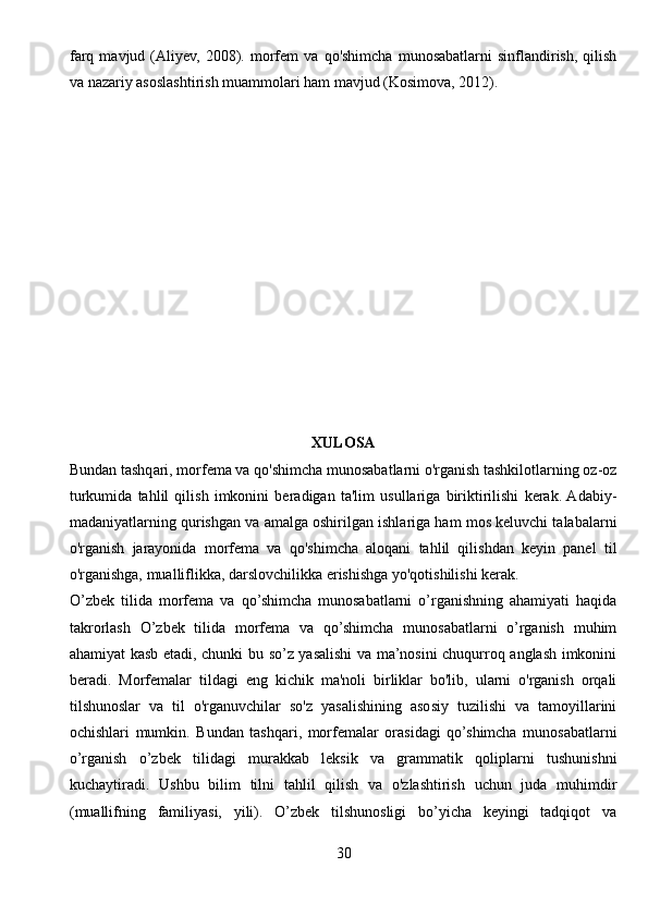 farq   mavjud  (Aliyev,   2008).  morfem   va   qo'shimcha   munosabatlarni   sinflandirish,   qilish
va nazariy asoslashtirish muammolari ham mavjud (Kosimova, 2012).
XULOSA
Bundan tashqari, morfema va qo'shimcha munosabatlarni o'rganish tashkilotlarning oz-oz
turkumida   tahlil   qilish   imkonini   beradigan   ta'lim   usullariga   biriktirilishi   kerak.  Adabiy-
madaniyatlarning qurishgan va amalga oshirilgan ishlariga ham mos keluvchi talabalarni
o'rganish   jarayonida   morfema   va   qo'shimcha   aloqani   tahlil   qilishdan   keyin   panel   til
o'rganishga, mualliflikka, darslovchilikka erishishga yo'qotishilishi kerak.
O’zbek   tilida   morfema   va   qo’shimcha   munosabatlarni   o’rganishning   ahamiyati   haqida
takrorlash   O’zbek   tilida   morfema   va   qo’shimcha   munosabatlarni   o’rganish   muhim
ahamiyat kasb etadi, chunki bu so’z yasalishi va ma’nosini chuqurroq anglash imkonini
beradi.   Morfemalar   tildagi   eng   kichik   ma'noli   birliklar   bo'lib,   ularni   o'rganish   orqali
tilshunoslar   va   til   o'rganuvchilar   so'z   yasalishining   asosiy   tuzilishi   va   tamoyillarini
ochishlari   mumkin.   Bundan   tashqari,   morfemalar   orasidagi   qo’shimcha   munosabatlarni
o’rganish   o’zbek   tilidagi   murakkab   leksik   va   grammatik   qoliplarni   tushunishni
kuchaytiradi.   Ushbu   bilim   tilni   tahlil   qilish   va   o'zlashtirish   uchun   juda   muhimdir
(muallifning   familiyasi,   yili).   O’zbek   tilshunosligi   bo’yicha   keyingi   tadqiqot   va
30 