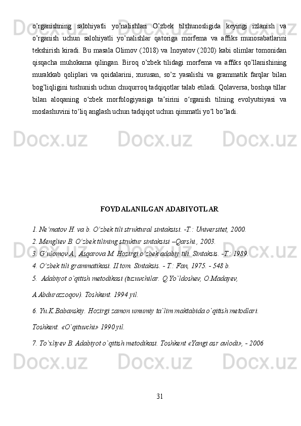 o’rganishning   salohiyatli   yo’nalishlari   O’zbek   tilshunosligida   keyingi   izlanish   va
o’rganish   uchun   salohiyatli   yo’nalishlar   qatoriga   morfema   va   affiks   munosabatlarini
tekshirish kiradi. Bu masala Olimov (2018) va Inoyatov (2020) kabi olimlar tomonidan
qisqacha   muhokama   qilingan.   Biroq   o’zbek   tilidagi   morfema   va   affiks   qo’llanishining
murakkab   qoliplari   va   qoidalarini,   xususan,   so’z   yasalishi   va   grammatik   farqlar   bilan
bog’liqligini tushunish uchun chuqurroq tadqiqotlar talab etiladi. Qolaversa, boshqa tillar
bilan   aloqaning   o zbek   morfologiyasiga   ta sirini   o rganish   tilning   evolyutsiyasi   vaʻ ʼ ʻ
moslashuvini to liq anglash uchun tadqiqot uchun qimmatli yo l bo ladi.	
ʻ ʻ ʻ
FOYDALANILGAN ADABIYOTLAR
1. Ne’matov H. va b. O’zbek tili struktural sintaksisi. -T.: Universitet, 2000.
2. Mengliev B. O’zbek tilining struktur sintaksisi –Qarshi., 2003.
3. G’ulomov A., Asqarova M. Hozirgi o’zbek adabiy tili. Sintaksis. -T.: 1989.
4. O’zbek tili grammatikasi. II tom. Sintaksis. - T.: Fan, 1975. - 548 b.
5.  Adabiyot o`qitish metodikasi (tuzuvchilar. Q.Yo`ldoshev, O.Madayev, 
A.Abdurazzoqov). Toshkent. 1994 yil.
6. Yu.K.Babanskiy. Hozirgi zamon umumiy ta`lim maktabida o`qitish metodlari. 
Toshkent. «O`qituvchi» 1990 yil. 
7. To`xliyev B. Adabiyot o`qitish metodikasi. Toshkent «Yangi asr avlodi», - 2006
31 