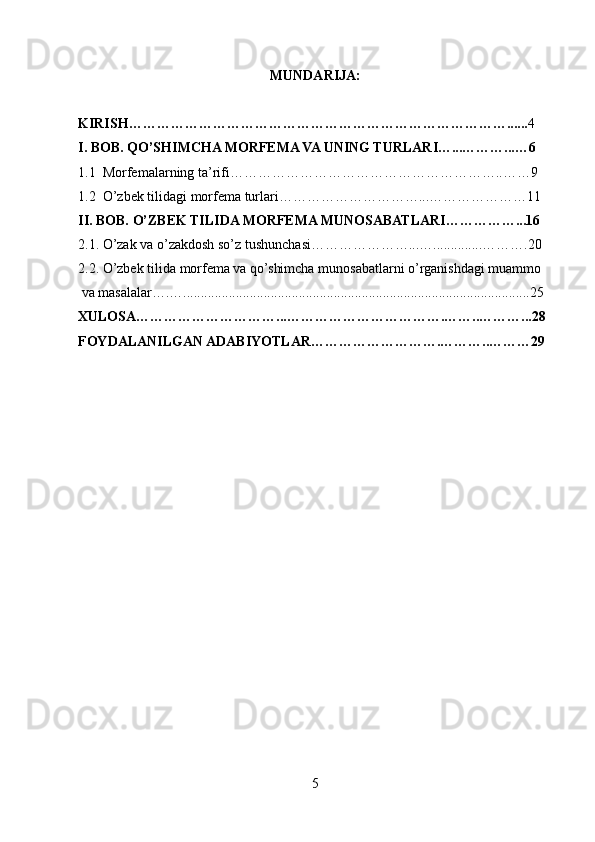 MUNDARIJA:
KIRISH………………………………………………………………………...... 4
I. BOB. QO’SHIMCHA MORFEMA VA UNING TURLARI…...………...…6
1.1  Morfemalarning ta’rifi…………………………………………………..……9
1.2  O’zbek tilidagi morfema turlari…………………………...…………………11
II. BOB. O’ZBEK TILIDA MORFEMA MUNOSABATLARI……………...16
2.1. O’zak va o’zakdosh so’z tushunchasi…………………...…..............……….20
2.2. O’zbek tilida morfema va qo’shimcha munosabatlarni o’rganishdagi muammo
 va masalalar….…...................................................................................................25
    XULOSA…………………………...…………………………….……..………...28
FOYDALANILGAN ADABIYOTLAR……………………….………..………29
5 