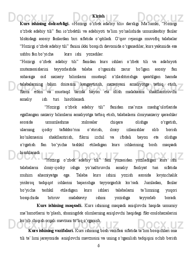 Kirish
Kurs   ishining   dolzarbligi.   «Hozirgi   o zbek   adabiy   tili»   darsligi  ʻ Ma’lumki,   “Hozirgi
o zbek   adabiy   tili”   fan   io zbektili   va   adabiyoti   ta’lim   yo nalishida   umumkasbiy   fanlar	
ʻ ʻ ʻ
blokidagi   asosiy   fanlardan   biri   sifatida   o qitiladi.   O quv   rejasiga   muvofiq   talabalar	
ʻ ʻ
“Hozirgi o zbek adabiy tili” fanini ikki bosqich davomida o rganadilar, kurs yakunida esa	
ʻ ʻ
ushbu fan bo yicha	
ʻ kurs ishi yozadilar.
“Hozirgi   o zbek   adabiy   tili”   fanidan   kurs   ishlari   o zbek   tili   va   adabiyoti
ʻ ʻ
mutaxassislarini   tayyorlashda   talaba   o rganishi   zarur   bo lgan   asosiy   fan	
ʻ ʻ
sohasiga   oid   nazariy   bilimlarni   mustaqil   o zlashtirishga   qaratilgan   hamda	
ʻ
talabalarning   bilim   doirasini   kengaytirish,   nazariyani   amaliyotga   tatbiq   etish,
fikrni   erkin   va   mustaqil   tarzda   bayon   eta   olish   malakasini   shakllantiruvchi
amaliy ish turi hisoblanadi.
          “Hozirgi   o zbek   adabiy   tili”   fanidan   ma’ruza   mashg ulotlarida	
ʻ ʻ
egallangan   nazariy   bilimlarni   amaliyotga   tatbiq   etish,   talabalarni   ilmiynazariy   qarashlar
asosida   umumlashma   xulosalar   chiqara   olishga   o rgatish,	
ʻ
ularning   ijodiy   tafakko rini   o stirish,   ilmiy   izlanishlar   olib   borish	
ʻ ʻ
ko nikmasini   shakllantirish,   fikrni   izchil   va   ifodali   bayon   eta   olishga	
ʻ
o rgatish   fan   bo yicha   tashkil   etiladigan   kurs   ishlarining   bosh   maqsadi
ʻ ʻ
hisoblanadi.
              “Hozirgi   o zbek   adabiy   tili”   fani   yuzasidan   yoziladigan   kurs   ishi	
ʻ
talabalarni   ilmiy-ijodiy   ishga   yo naltiruvchi   amaliy   faoliyat   turi   sifatida	
ʻ
muhim   ahamiyatga   ega.   Talaba   kurs   ishini   yozish   asosida   keyinchalik
yirikroq   tadqiqot   ishlarini   bajarishga   tayyorgarlik   ko radi.   Jumladan,   fanlar	
ʻ
bo yicha   tashkil   etiladigan   kurs   ishlari   talabalarni   ta’limning   yuqori	
ʻ
bosqichida   bitiruv   malakaviy   ishini   yozishga   tayyorlab   boradi.
                Kurs   ishining   maqsadi.   Kurs   ishining   maqsadi   aniqlovchi   haqida   umumiy
ma’lumotlarni to plash, shuningdek olimlarning aniqlovchi haqidagi  fikr-mulohazalarini	
ʻ
ko rib chiqish orqali mavzuni to liq o rganish.	
ʻ ʻ ʻ
       Kurs ishining vazifalari.  Kurs ishining bosh vazifasi sifatida ta’lim bosqichlari ona
tili ta’ limi jarayonida   aniqlovchi mavzusini va uning o rganilish tadqiqini ochib berish	
ʻ
6 